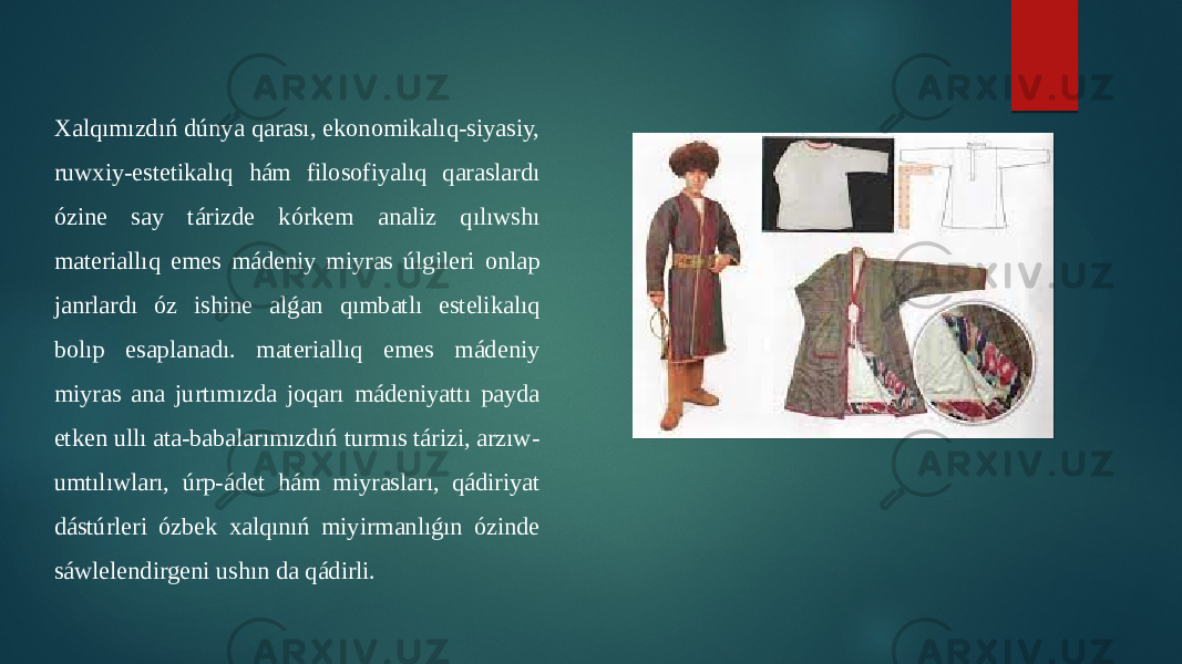 Xalqımızdıń dúnya qarası, ekonomikalıq-siyasiy, ruwxiy-estetikalıq hám filosofiyalıq qaraslardı ózine say tárizde kórkem analiz qılıwshı materiallıq emes mádeniy miyras úlgileri onlap janrlardı óz ishine alǵan qımbatlı estelikalıq bolıp esaplanadı. materiallıq emes mádeniy miyras ana jurtımızda joqarı mádeniyattı payda etken ullı ata-babalarımızdıń turmıs tárizi, arzıw- umtılıwları, úrp-ádet hám miyrasları, qádiriyat dástúrleri ózbek xalqınıń miyirmanlıǵın ózinde sáwlelendirgeni ushın da qádirli. 