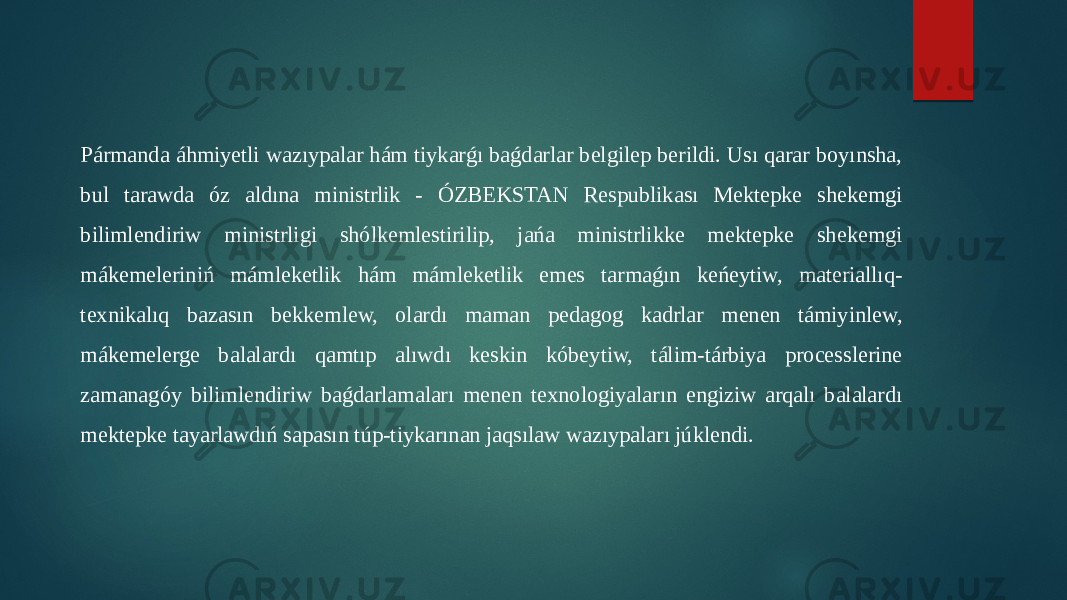 Pármanda áhmiyetli wazıypalar hám tiykarǵı baǵdarlar belgilep berildi. Usı qarar boyınsha, bul tarawda óz aldına ministrlik - ÓZBEKSTAN Respublikası Mektepke shekemgi bilimlendiriw ministrligi shólkemlestirilip, jańa ministrlikke mektepke shekemgi mákemeleriniń mámleketlik hám mámleketlik emes tarmaǵın keńeytiw, materiallıq- texnikalıq bazasın bekkemlew, olardı maman pedagog kadrlar menen támiyinlew, mákemelerge balalardı qamtıp alıwdı keskin kóbeytiw, tálim-tárbiya processlerine zamanagóy bilimlendiriw baǵdarlamaları menen texnologiyaların engiziw arqalı balalardı mektepke tayarlawdıń sapasın túp-tiykarınan jaqsılaw wazıypaları júklendi. 