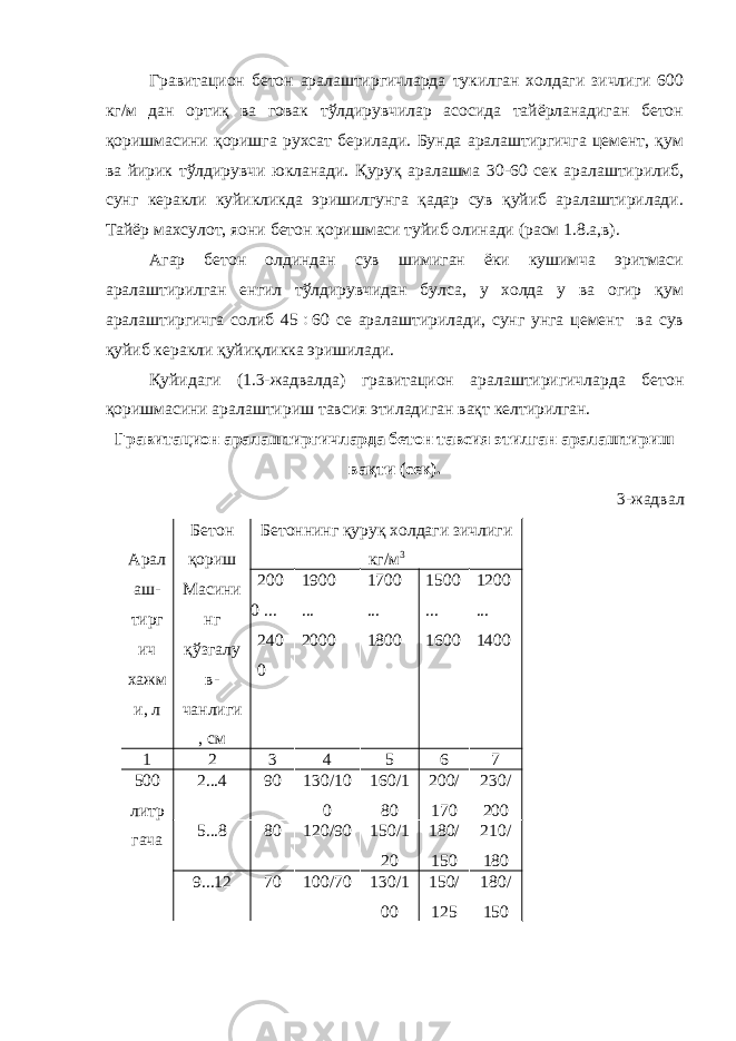 Гравитацион бетон аралаштиргичларда тукилган холдаги зичлиги 600 кг/м дан ортиқ ва говак тўлдирувчилар асосида тайёрланадиган бетон қоришмасини қоришга рухсат берилади. Бунда аралаштиргичга цемент, қум ва йирик тўлдирувчи юкланади. Қуруқ аралашма 30-60 сек аралаштирилиб, сунг керакли куйикликда эришилгунга қадар сув қуйиб аралаштирилади. Тайёр махсулот, яoни бетон қоришмаси туйиб олинади (расм 1.8.а,в). Агар бетон олдиндан сув шимиган ёки кушимча эритмаси аралаштирилган енгил тўлдирувчидан булса, у холда у ва огир қум аралаштиргичга солиб 45  60 се аралаштирилади, сунг унга цемент ва сув қуйиб керакли қуйиқликка эришилади. Қуйидаги (1.3-жадвалда) гравитацион аралаштиригичларда бетон қоришмасини аралаштириш тавсия этиладиган вақт келтирилган. Гравитацион аралаштиргичларда бетон тавсия этилган аралаштириш вақти (сек). 3-жадвал Арал аш- тирг ич хажм и, л Бетон қориш Масини нг қўзгалу в- чанлиги , см Бетоннинг қуруқ холдаги зичлиги кг/м 3 200 0 ... 240 0 1900 ... 2000 1700 ... 1800 1500 ... 1600 1200 ... 1400 1 2 3 4 5 6 7 500 литр гача 2...4 90 130/10 0 160/1 80 200/ 170 230/ 200 5...8 80 120/90 150/1 20 180/ 150 210/ 180 9...12 70 100/70 130/1 00 150/ 125 180/ 150 