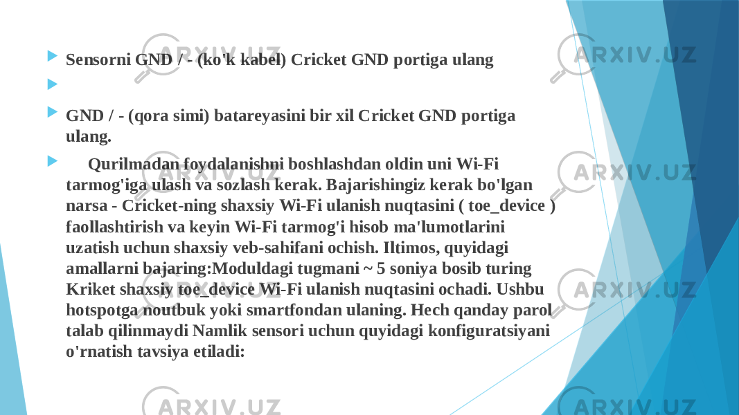  Sensorni GND / - (ko&#39;k kabel) Cricket GND portiga ulang     GND / - (qora simi) batareyasini bir xil Cricket GND portiga ulang.  Qurilmadan foydalanishni boshlashdan oldin uni Wi-Fi tarmog&#39;iga ulash va sozlash kerak. Bajarishingiz kerak bo&#39;lgan narsa - Cricket-ning shaxsiy Wi-Fi ulanish nuqtasini ( toe_device ) faollashtirish va keyin Wi-Fi tarmog&#39;i hisob ma&#39;lumotlarini uzatish uchun shaxsiy veb-sahifani ochish. Iltimos, quyidagi amallarni bajaring:Moduldagi tugmani ~ 5 soniya bosib turing Kriket shaxsiy toe_device Wi-Fi ulanish nuqtasini ochadi. Ushbu hotspotga noutbuk yoki smartfondan ulaning. Hech qanday parol talab qilinmaydi Namlik sensori uchun quyidagi konfiguratsiyani o&#39;rnatish tavsiya etiladi: 