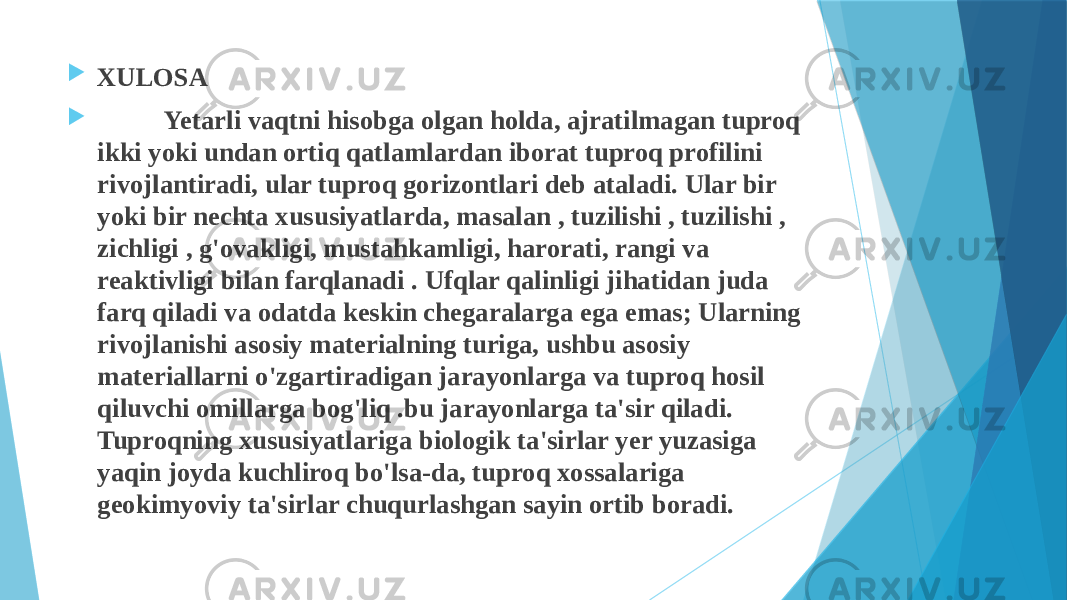  XULOSA  Yetarli vaqtni hisobga olgan holda, ajratilmagan tuproq ikki yoki undan ortiq qatlamlardan iborat tuproq profilini rivojlantiradi, ular tuproq gorizontlari deb ataladi. Ular bir yoki bir nechta xususiyatlarda, masalan , tuzilishi , tuzilishi , zichligi , g&#39;ovakligi, mustahkamligi, harorati, rangi va reaktivligi bilan farqlanadi . Ufqlar qalinligi jihatidan juda farq qiladi va odatda keskin chegaralarga ega emas; Ularning rivojlanishi asosiy materialning turiga, ushbu asosiy materiallarni o&#39;zgartiradigan jarayonlarga va tuproq hosil qiluvchi omillarga bog&#39;liq .bu jarayonlarga ta&#39;sir qiladi. Tuproqning xususiyatlariga biologik ta&#39;sirlar yer yuzasiga yaqin joyda kuchliroq bo&#39;lsa-da, tuproq xossalariga geokimyoviy ta&#39;sirlar chuqurlashgan sayin ortib boradi. 