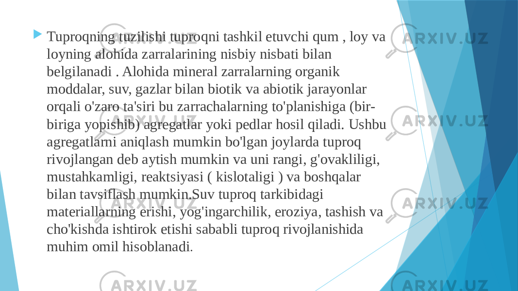  Tuproqning tuzilishi tuproqni tashkil etuvchi qum , loy va loyning alohida zarralarining nisbiy nisbati bilan belgilanadi . Alohida mineral zarralarning organik moddalar, suv, gazlar bilan biotik va abiotik jarayonlar orqali o&#39;zaro ta&#39;siri bu zarrachalarning to&#39;planishiga (bir- biriga yopishib) agregatlar yoki pedlar hosil qiladi. Ushbu agregatlarni aniqlash mumkin bo&#39;lgan joylarda tuproq rivojlangan deb aytish mumkin va uni rangi, g&#39;ovakliligi, mustahkamligi, reaktsiyasi ( kislotaligi ) va boshqalar bilan tavsiflash mumkin.Suv tuproq tarkibidagi materiallarning erishi, yog&#39;ingarchilik, eroziya, tashish va cho&#39;kishda ishtirok etishi sababli tuproq rivojlanishida muhim omil hisoblanadi . 