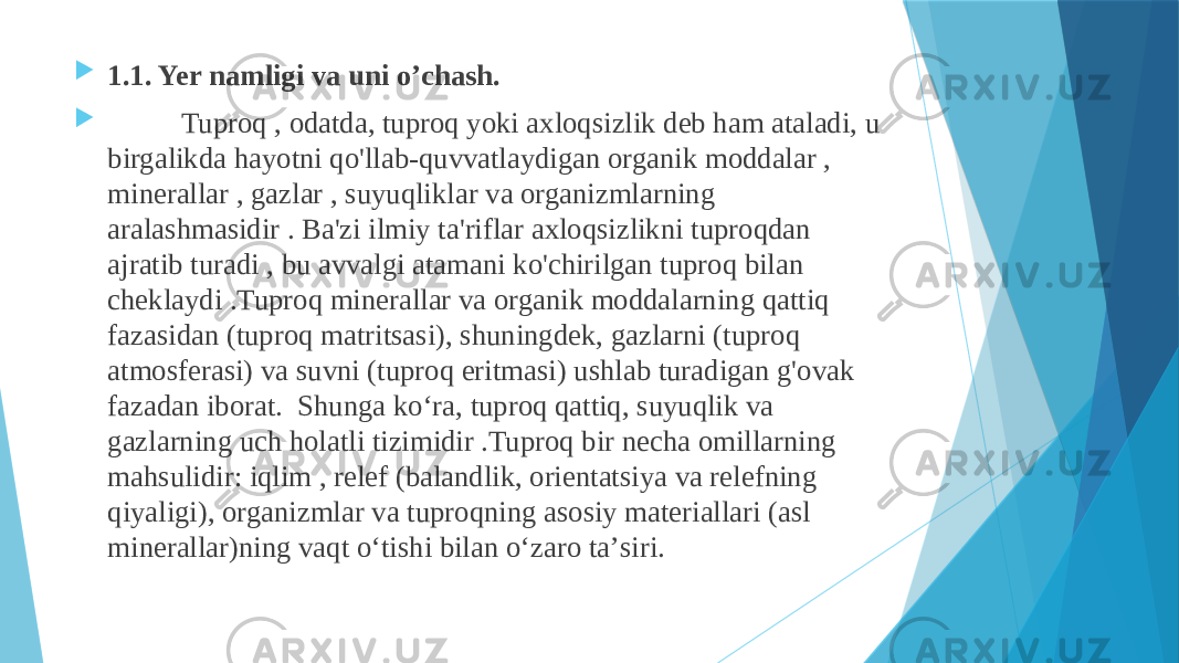  1.1. Yer namligi va uni o’chash.  Tuproq , odatda, tuproq yoki axloqsizlik deb ham ataladi, u birgalikda hayotni qo&#39;llab-quvvatlaydigan organik moddalar , minerallar , gazlar , suyuqliklar va organizmlarning aralashmasidir . Ba&#39;zi ilmiy ta&#39;riflar axloqsizlikni tuproqdan ajratib turadi , bu avvalgi atamani ko&#39;chirilgan tuproq bilan cheklaydi .Tuproq minerallar va organik moddalarning qattiq fazasidan (tuproq matritsasi), shuningdek, gazlarni (tuproq atmosferasi) va suvni (tuproq eritmasi) ushlab turadigan g&#39;ovak fazadan iborat. Shunga koʻra, tuproq qattiq, suyuqlik va gazlarning uch holatli tizimidir .Tuproq bir necha omillarning mahsulidir: iqlim , relef (balandlik, orientatsiya va relefning qiyaligi), organizmlar va tuproqning asosiy materiallari (asl minerallar)ning vaqt oʻtishi bilan oʻzaro taʼsiri. 