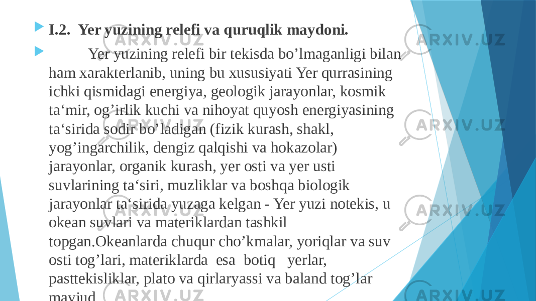  I.2. Yer yuzining relefi va quruqlik maydoni.  Yer yuzining relefi bir tekisda bo’lmaganligi bilan ham xarakterlanib, uning bu xususiyati Yer qurrasining ichki qismidagi energiya, geologik jarayonlar, kosmik ta‘mir, og’irlik kuchi va nihoyat quyosh energiyasining ta‘sirida sodir bo’ladigan (fizik kurash, shakl, yog’ingarchilik, dengiz qalqishi va hokazolar) jarayonlar, organik kurash, yer osti va yer usti suvlarining ta‘siri, muzliklar va boshqa biologik jarayonlar ta‘sirida yuzaga kelgan - Yer yuzi notekis, u okean suvlari va materiklardan tashkil topgan.Okeanlarda chuqur cho’kmalar, yoriqlar va suv osti tog’lari, materiklarda  esa  botiq   yerlar, pasttekisliklar, plato va qirlaryassi va baland tog’lar mavjud. 