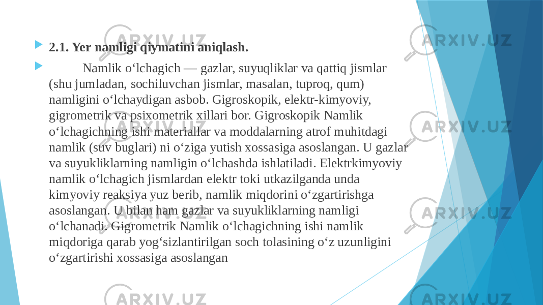  2.1. Yer namligi qiymatini aniqlash.  Namlik oʻlchagich — gazlar, suyuqliklar va qattiq jismlar (shu jumladan, sochiluvchan jismlar, masalan, tuproq, qum) namligini oʻlchaydigan asbob. Gigroskopik, elektr-kimyoviy, gigrometrik va psixometrik xillari bor. Gigroskopik Namlik oʻlchagichning ishi materiallar va moddalarning atrof muhitdagi namlik (suv buglari) ni oʻziga yutish xossasiga asoslangan. U gazlar va suyukliklarning namligin oʻlchashda ishlatiladi. Elektrkimyoviy namlik oʻlchagich jismlardan elektr toki utkazilganda unda kimyoviy reaksiya yuz berib, namlik miqdorini oʻzgartirishga asoslangan. U bilan ham gazlar va suyukliklarning namligi oʻlchanadi. Gigrometrik Namlik oʻlchagichning ishi namlik miqdoriga qarab yogʻsizlantirilgan soch tolasining oʻz uzunligini oʻzgartirishi xossasiga asoslangan 