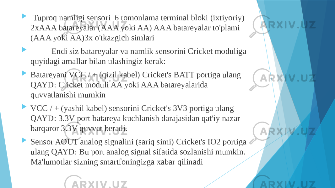  Tuproq namligi sensori 6 tomonlama terminal bloki (ixtiyoriy) 2xAAA batareyalar (AAA yoki AA) AAA batareyalar to&#39;plami (AAA yoki AA)3x o&#39;tkazgich simlari  Endi siz batareyalar va namlik sensorini Cricket moduliga quyidagi amallar bilan ulashingiz kerak:  Batareyani VCC / + (qizil kabel) Cricket&#39;s BATT portiga ulang QAYD: Cricket moduli AA yoki AAA batareyalarida quvvatlanishi mumkin  VCC / + (yashil kabel) sensorini Cricket&#39;s 3V3 portiga ulang QAYD: 3.3V port batareya kuchlanish darajasidan qat&#39;iy nazar barqaror 3.3V quvvat beradi.  Sensor AOUT analog signalini (sariq simi) Cricket&#39;s IO2 portiga ulang QAYD: Bu port analog signal sifatida sozlanishi mumkin. Ma&#39;lumotlar sizning smartfoningizga xabar qilinadi 