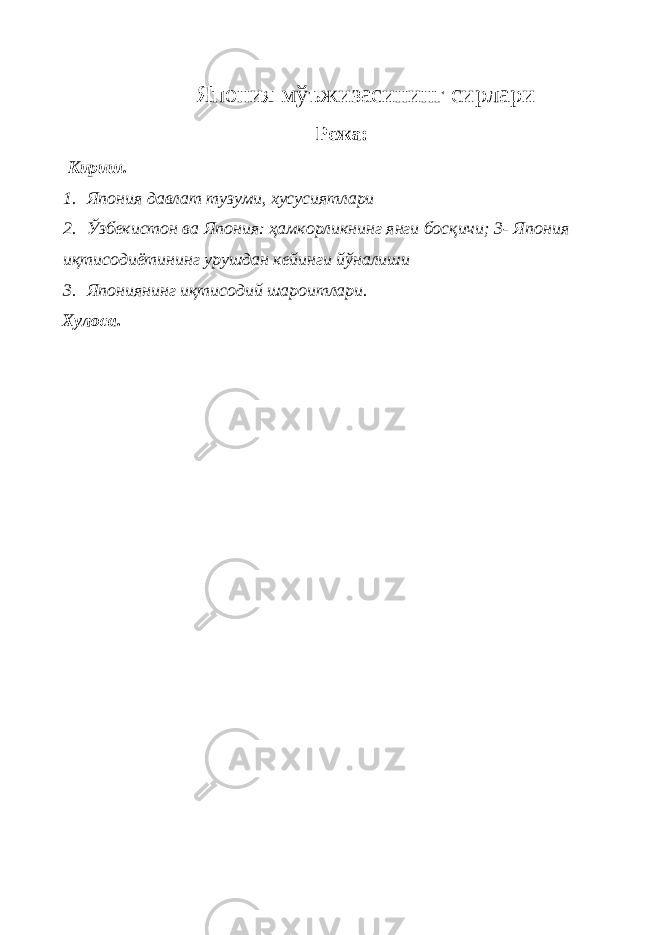  Япония мўъжизасининг сирлари Режа: Кириш. 1. Япония давлат тузуми, хусусиятлари 2. Ўзбекистон ва Япония: ҳамкорликнинг янги босқичи; 3- Япония иқтисодиётининг урушдан кейинги йўналиши 3. Япониянинг иқтисодий шароитлари. Хулоса. 