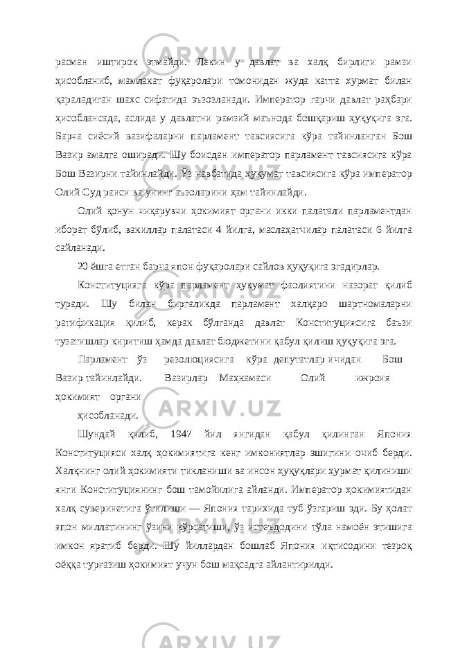 расман иштирок этмайди. Лекин у давлат ва халқ бирлиги рамзи ҳисобланиб, мамлакат фуқаролари томонидан жуда катта хурмат билан қараладиган шахс сифатида эъзозланади. Император гарчи давлат раҳбари ҳисоблансада, аслида у давлатни рамзий маънода бошқариш ҳуқуқига эга. Барча сиёсий вазифаларни парламент тавсиясига кўра тайинланган Бош Вазир амалга оширади. Шу боисдан император парламент тавсиясига кўра Бош Вазирни тайинлайди. Ўз навбатида ҳукумат тавсиясига кўра император Олий Суд раиси ва унинг аъзоларини ҳам тайинлайди. Олий қонун чиқарувчи ҳокимият органи икки палатали парламентдан иборат бўлиб, вакиллар палатаси 4 йилга, маслаҳатчилар палатаси 6 йилга сайланади. 20 ёшга етган барча япон фуқаролари сайлов ҳуқуқига эгадирлар. Конституцияга кўра парламент ҳукумат фаолиятини назорат қилиб туради. Шу билан биргаликда парламент халқаро шартномаларни ратификация қилиб, керак бўлганда давлат Конституциясига баъзи тузатишлар киритиш ҳамда давлат бюджетини қабул қилиш ҳуқуқига эга. Парламент ўз резолюциясига кўра депутатлар ичидан Бош Вазир тайинлайди. Вазирлар Маҳкамаси Олий ижроия ҳокимият органи ҳисобланади. Шундай қилиб, 1947 йил янгидан қабул қилинган Япония Конституцияси халқ ҳокимиятига кенг имкониятлар эшигини очиб берди. Халқнинг олий ҳокимияти тикланиши ва инсон ҳуқуқлари ҳурмат қилиниши янги Конституциянинг бош тамойилига айланди. Император ҳокимиятидан халқ суверинетига ўтилиши — Япония тарихида туб ўзгариш эди. Бу ҳолат япон миллатининг ўзини кўрсатиши, ўз истеъдодини тўла намоён этишига имкон яратиб берди. Шу йиллардан бошлаб Япония иқтисодини тезроқ оёққа турғазиш ҳокимият учун бош мақсадга айлантирилди. 