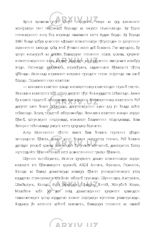 Бунга эришиш учун қонун чиқарувчи, ижро ва суд ҳокимияти вазифалари тенг тақсимлаб берилди ва ижроси таъминланди. Бу барча тизимларнинг аниқ бир маромда ишлашига катта ёрдам берди. Бу борада 1947 йилда қабул қилинган «Давлат хизматчилари тўғрисида» ги қонуннинг аҳамиятини алоҳида қайд этиб ўтишни жоиз деб биламиз. Гап шундаки, бу қонун маъмурий ва давлат бошқаруви тизимини ислоҳ қилиш, ҳукумат хизматчиларининг халқ, миллат олдидаги маъсулилтини оширишга мажбур этади. Натижада коррупция, порахўрлик, алдамчилик йўлларига тўсиқ қўйилди. Японияда парламент маҳкама туридаги тизим сифатида иш олиб боради. Парламент икки палатали — вакиллик палатаси ҳамда маслаҳатчилар палатасидан таркиб топган. Вакиллик палатасига 500 нафар депутат тўрт йил муддатга сайланади. Аммо бу палата тарқатиб юборилиши ҳам мумкин, Маслаҳатчилар палатасига 252 депутат олти йилга сайланади, депутатларнинг ярми ҳар уч йилда кайта сайланади. Бироқ тарқатиб юборилмайди. Вакиллик палатаси мавқеи юқори бўлиб, қонунларни чиқаришда, мамлакат бюджетини тасдиқлашда, Бош Вазирни тайинлашда уларга катта ҳуқуқлар берилган. Агар Япониянинг сўнгги эллик беш йиллик тарихини кўздан кечирадиган бўлсак, давлат минг йиллик император тизими, 250 йиллик дунёдан узилиб қолиш режимидан бутунлай воз кечиб, демократик бозор иқтисодиёти йўлини танлаб хато қилмаганининг гувоҳи бўламиз. Шуниси эътиборлики, Япония ҳукумати давлат хизматчилари юқори малакага эга бўлишларига қарамай, АҚШ Англия, Франция, Германия, Канада ва бошқа давлатларда машҳур бўлган университетларга узоқ муддатли стажировкага ҳар йили юбориб турилади. Шунингдек, Австралия, Швейцария, Канада, Янги Зеландия, Швеция, Хитой, Жанубий Корея, Малайзия каби 30 дан зиёд давлатларнинг ҳукумати қошидаги ташкилотларга қисқа муддатли хизмат сафарлари мунтазам уюштарилади. Кадрлар ўз ватанига қайтиб келишгач, бошқарув тизимига ва ишлаб 