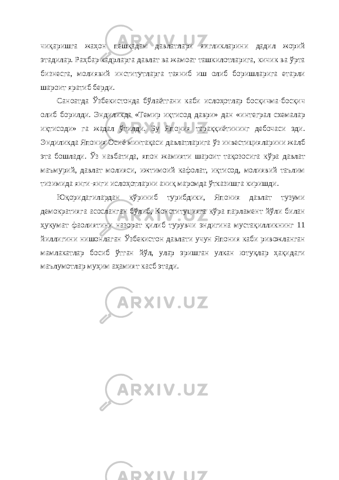 чиқаришга жаҳон пешқадам давлатлари яигликларини дадил жорий этадилар. Раҳбар кадрларга давлат ва жамоат ташкилотларига, кичик ва ўрта бизнесга, молиявий институтларга таяниб иш олиб боришларига етарли шароит яратиб берди. Саноатда Ўзбекистонда бўлаётгани каби ислоҳотлар босқичма-босқич олиб борилди. Эндиликда «Темир иқтисод даври» дан «интеграл схемалар иқтисоди» га жадал ўтилди. Бу Япония тараққиётининг дебочаси эди. Эндиликда Япония Осиё минтақаси давлатларига ўз инвестицияларини жалб эта бошлади. Ўз навбатида, япон жамияти шароит тақозосига кўра давлат маъмурий, давлат молияси, ижтимоий кафолат, иқтисод, молиявий таълим тизимида янги-янги ислоҳотларни аниқ маромда ўтказишга киришди. Юқоридагилардан кўриниб турибдики, Япония давлат тузуми демократияга асосланган бўлиб, Конституцияга кўра парламент йўли билан ҳукумат фаолиятини назорат қилиб турувчи эндигина мустақилликнинг 11 йиллигини нишонлаган Ўзбекистон давлати учун Япония каби ривожланган мамлакатлар босиб ўтган йўл, улар эришган улкан ютуқлар ҳақидаги маълумотлар муҳим аҳамият касб этади. 