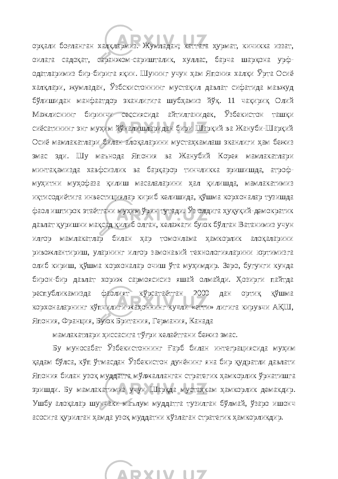 орқали боғланган халқлармиз. Жумладан, каттага ҳурмат, кичикка иззат, оилага садоқат, саранжом-саришталик, хуллас, барча шарқона урф- одатларимиз бир-бирига яқин. Шунинг учун ҳам Япония халқи Ўрта Осиё халқлари, жумладан, Ўзбскистоннинг мустақил давлат сифатида мавжуд бўлишидан манфаатдор эканлигига шубҳамиз йўқ. 11 чақириқ Олий Мажлиснинг биринчи сессиясида айтилганидек, Ўзбекистон ташқи сиёсатининг энг муҳим йўналишларидан бири Шарқий ва Жануби-Шарқий Осиё мамлакатлари билан алоқаларини мустаҳкамлаш эканлиги ҳам бежиз эмас эди. Шу маънода Япония ва Жанубий Корея мамлакатлари минтақамизда хавфсизлик ва барқарор тинчликка эришишда, атроф- муҳитни муҳофаза қилиш масалаларини ҳал қилишда, мамлакатимиз иқтисодиётига инвестициялар кириб келишида, қўшма корхоналар тузишда фаол иштирок этаётгани муҳим ўрин тутади. Ўз олдига ҳуқуқий-демократик давлат қуришни мақсад қилиб олган, келажаги буюк бўлган Ватанимиз учун илғор мамлакатлар билан ҳар томонлама ҳамкорлик алоқаларини ривожлантириш, уларнинг илғор замонавий технологияларини юртимизга олиб кириш, қўшма корхоналар очиш ўта муҳимдир. Зеро, бугунги кунда бирон-бир давлат хориж сармоясисиз яшай олмайди. Ҳозирги пайтда республикамизда фаолият кўрсатаётган 2000 дан ортиқ қўшма корхоналарнинг кўпчилиги жаҳоннинг кучли «етти» лигига кирувчи АҚШ, Япония, Франция, Буюк Британия, Германия, Канада мамлакатлари ҳиссасига тўғри келаётгани бежиз эмас. Бу муносабат Ўзбекистоннинг Ғарб билан интеграциясида муҳим қадам бўлса, кўп ўтмасдан Ўзбекистон дунёнинг яна бир қудратли давлати Япония билан узоқ муддатга мўлжалланган стратегик ҳамкорлик ўрнатишга эришди. Бу мамлакатимиз учун Шарқда мустаҳкам ҳамкорлик демакдир. Ушбу алоқалар шунчаки маълум муддатга тузилган бўлмай, ўзаро ишонч асосига қурилган ҳамда узоқ муддатни кўзлаган стратегик ҳамкорликдир. 