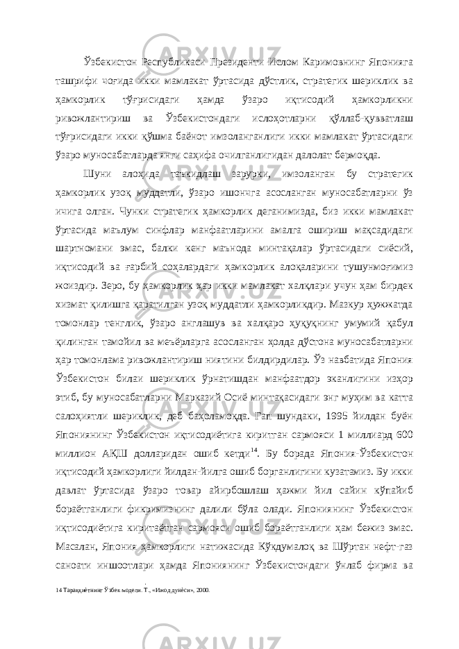 Ўзбекистон Республикаси Президенти Ислом Каримовнинг Японияга ташрифи чоғида икки мамлакат ўртасида дўстлик, стратегик шериклик ва ҳамкорлик тўғрисидаги ҳамда ўзаро иқтисодий ҳамкорликни ривожлантириш ва Ўзбекистондаги ислоҳотларни қўллаб-қувватлаш тўғрисидаги икки қўшма баёнот имзоланганлиги икки мамлакат ўртасидаги ўзаро муносабатларда янги саҳифа очилганлигидан далолат бермоқда. Шуни алоҳида таъкидлаш зарурки, имзоланган бу стратегик ҳамкорлик узоқ муддатли, ўзаро ишончга асосланган муносабатларни ўз ичига олган. Чунки стратегик ҳамкорлик деганимизда, биз икки мамлакат ўртасида маълум синфлар манфаатларини амалга ошириш мақсадидаги шартномани эмас, балки кенг маънода минтақалар ўртасидаги сиёсий, иқтисодий ва ғарбий соҳалардаги ҳамкорлик алоқаларини тушунмоғимиз жоиздир. Зеро, бу ҳамкорлик ҳар икки мамлакат халқлари учун ҳам бирдек хизмат қилишга қаратилган узоқ муддатли ҳамкорликдир. Мазкур ҳужжатда томонлар тенглик, ўзаро англашув ва халқаро ҳуқуқнинг умумий қабул қилинган тамойил ва меъёрларга асосланган ҳолда дўстона муносабатларни ҳар томонлама ривожлантириш ниятини билдирдилар. Ўз навбатида Япония Ўзбекистон билаи шериклик ўрнатишдан манфаатдор эканлигини изҳор этиб, бу муносабатларни Марказий Осиё минтақасидаги энг муҳим ва катта салоҳиятли шериклик, деб баҳоламоқда. Гап шундаки, 1995 йилдан буён Япониянинг Ўзбекистон иқтисодиётига киритган сармояси 1 миллиард 600 миллион АҚШ долларидан ошиб кетди 14 . Бу борада Япония-Ўзбекистон иқтисодий ҳамкорлиги йилдан-йилга ошиб борганлигини кузатамиз. Бу икки давлат ўртасида ўзаро товар айирбошлаш ҳажми йил сайин кўпайиб бораётганлиги фикримизнинг далили бўла олади. Япониянинг Ўзбекистон иқтисодиётига киритаётган сармояси ошиб бораётганлиги ҳам бежиз эмас. Масалан, Япония ҳамкорлиги натижасида Кўкдумалоқ ва Шўртан нефт-газ саноати иншоотлари ҳамда Япониянинг Ўзбекистондаги ўнлаб фирма ва 14 Тараққиѐтнинг Ўзбек модели. Т., «Ижод дунѐси», 2000. 