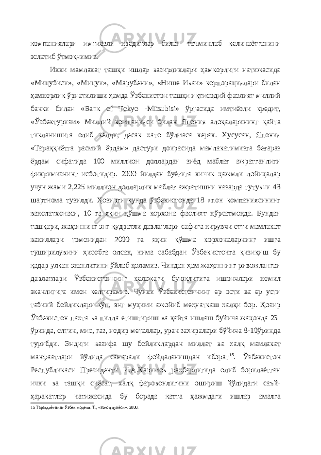 компаниялари имтиёзли кредитлар билан таъминлаб келинаётганини эслатиб ўтмоқчимиз. Икки мамлакат ташқи ишлар вазирликлари ҳамкорлиги натижасида «Мицубиси», «Мицуи», «Марубени», «Нише Иваи» корпорациялари билан ҳамкорлик ўрнатилиши ҳамда Ўзбекистон ташқи иқтисодий фаолият миллий банки билан «Ваnк of Тоkуо -Мitsubisi» ўртасида имтиёзли кредит, «Ўзбектуризм» Миллий компанияси билан Япония алоқаларининг қайта тикланишига олиб келди, десак хато бўлмаса керак. Хусусан, Япония «Тараққиётга расмий ёрдам» дастури доирасида мамлакатимизга беғараз ёрдам сифатида 100 миллион доллардан зиёд маблағ ажратганлиги фикримизнинг исботидир. 2000 йилдан буёғига кичик ҳажмли лойиҳалар учун жами 2,225 миллион долларлик маблағ ажратишни назарда тутувчи 48 шартнома тузилди. Ҳозирги кунда ўзбекистонда 18 япон компаниясининг ваколатхонаси, 10 га яқин қўшма корхона фаолият кўрсатмоқда. Бундан ташқари, жаҳоннинг энг қудратли давлатлари сафига кирувчи етти мамлакат вакиллари томонидан 2000 га яқин қўшма корхоналарнинг ишга туширилувини ҳисобга олсак, нима сабабдан Ўзбекистонга қизиқиш бу қадар улкан эканлигини ўйлаб қоламиз. Чиндан ҳам жаҳоннинг ривожлангаи давлатлари Ўзбекистоннинг келажаги буюклигига ишончлари комил эканлигига имон келтирамиз. Чунки Ўзбекистоннинг ер ости ва ер усти табиий бойликлари кўп, энг муҳими ажойиб меҳнаткаш халқи бор. Ҳозир Ўзбекистон пахта ва пилла етиштириш ва қайта ишлаш буйича жаҳонда 23- ўринда, олтин, мис, газ, нодир металлар, уран захиралари бўйича 8-10ўринда турибди. Эндиги вазифа шу бойликлардан миллат ва халқ мамлакат манфаатлари йўлида самарали фойдаланишдан иборат 15 . Ўзбекистон Республикаси Президенти И.А.Каримов раҳбарлигида олиб борилаётган ички ва ташқи сиёсат, халқ фаровонлигини ошириш йўлидаги саъй- ҳаракатлар натижасида бу борада катта ҳажмдаги ишлар амалга 15 Тараққиѐтнинг Ўзбек модели. Т., «Ижод дунѐси», 2000. 