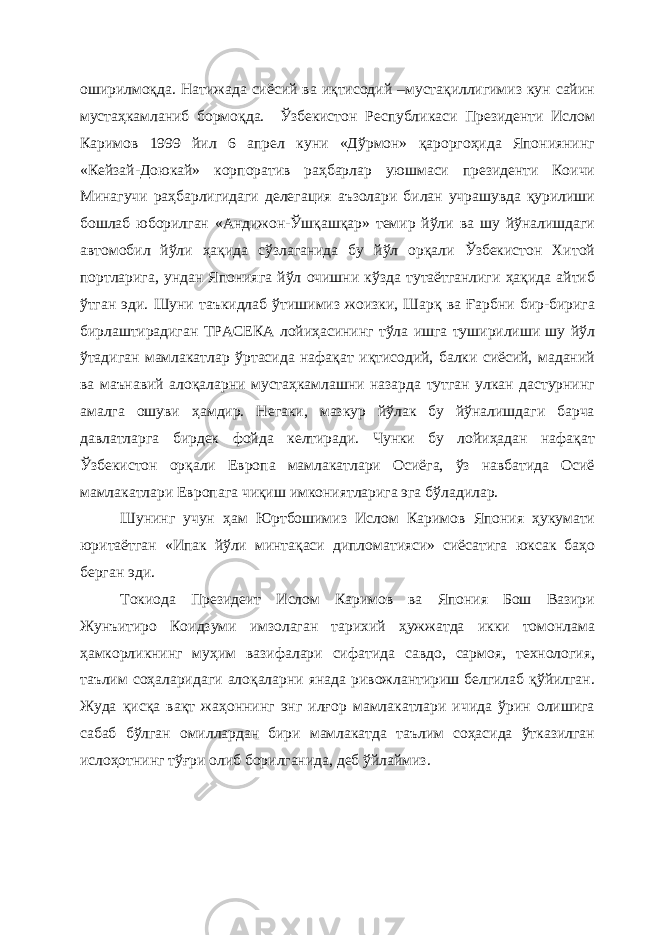 оширилмоқда. Натижада сиёсий ва иқтисодий –мустақиллигимиз кун сайин мустаҳкамланиб бормоқда. Ўзбекистон Республикаси Президенти Ислом Каримов 1999 йил 6 апрел куни «Дўрмон» қароргоҳида Япониянинг «Кейзай-Доюкай» корпоратив раҳбарлар уюшмаси президенти Коичи Минагучи раҳбарлигидаги делегация аъзолари билан учрашувда қурилиши бошлаб юборилган «Андижон-Ўшқашқар» темир йўли ва шу йўналишдаги автомобил йўли ҳақида сўзлаганида бу йўл орқали Ўзбекистон Хитой портларига, ундан Японияга йўл очишни кўзда тутаётганлиги ҳақида айтиб ўтган эди. Шуни таъкидлаб ўтишимиз жоизки, Шарқ ва Ғарбни бир-бирига бирлаштирадиган ТРАСЕКА лойиҳасининг тўла ишга туширилиши шу йўл ўтадиган мамлакатлар ўртасида нафақат иқтисодий, балки сиёсий, маданий ва маънавий алоқаларни мустаҳкамлашни назарда тутган улкан дастурнинг амалга ошуви ҳамдир. Негаки, мазкур йўлак бу йўналишдаги барча давлатларга бирдек фойда келтиради. Чунки бу лойиҳадан нафақат Ўзбекистон орқали Европа мамлакатлари Осиёга, ўз навбатида Осиё мамлакатлари Европага чиқиш имкониятларига эга бўладилар. Шунинг учун ҳам Юртбошимиз Ислом Каримов Япония ҳукумати юритаётган «Ипак йўли минтақаси дипломатияси» сиёсатига юксак баҳо берган эди. Токиода Президеит Ислом Каримов ва Япония Бош Вазири Жунъитиро Коидзуми имзолаган тарихий ҳужжатда икки томонлама ҳамкорликнинг муҳим вазифалари сифатида савдо, сармоя, технология, таълим соҳаларидаги алоқаларни янада ривожлантириш белгилаб қўйилган. Жуда қисқа вақт жаҳоннинг энг илғор мамлакатлари ичида ўрин олишига сабаб бўлган омиллардан бири мамлакатда таълим соҳасида ўтказилган ислоҳотнинг тўғри олиб борилганида, деб ўйлаймиз. 