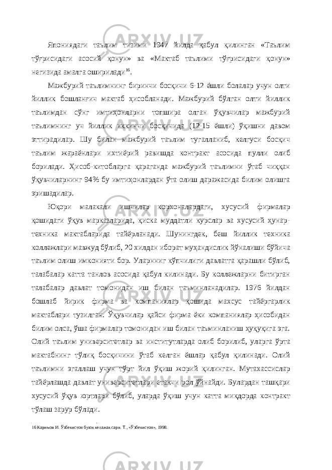 Япониядаги таълим тизими 1947 йилда қабул қилинган «Таълим тўғрисидаги асосий қонун» ва «Мактаб таълими тўғрисидаги қонун» негизида амалга оширилади 16 . Мажбурий таълимнинг биринчи босқичи 6-12 ёшли болалар учун олти йиллик бошланғич мактаб ҳисобланади. Мажбурий бўлган олти йиллик таълимдан сўнг имтиҳонларни топшира олган ўқувчилар мажбурий таълимнинг уч йиллик иккинчи босқичида (12-15 ёшли) ўқишни давом эттирадилар. Шу билан мажбурий таълим тугалланиб, келгуси босқич таълим жараёнлари ихтиёрий равишда контракт асосида пулли олиб борилади. Ҳисоб-китобларга қараганда мажбурий таълимни ўтаб чиққан ўқувчиларнинг 94% бу имтиҳонлардан ўта олиш даражасида билим олишга эришадилар. Юқори малакали ишчилар корхоналардаги, хусусий фирмалар қошидаги ўқув марказларида, қиска муддатли курслар ва хусусий ҳунар- техника мактабларида тайёрланади. Шунингдек, беш йиллик техника коллежлари мавжуд бўлиб, 20 хилдан иборат муҳандислик йўналиши бўйича таълим олиш имконияти бор. Уларнниг кўпчилиги давлатга қарашли бўлиб, талабалар катта танлов асосида қабул килинади. Бу коллежларни битирган талабалар давлат томонидан иш билан таъминланадилар. 1976 йилдан бошлаб йирик фирма ва компаниялар қошида махсус тайёргарлик мактаблари тузилган. Ўқувчилар қайси фирма ёки компаниялар ҳисобидан билим олса, ўша фирмалар томонидан иш билан таъминланиш ҳуқуқига эга. Олий таълим университетлар ва институтларда олиб борилиб, уларга ўрта мактабнинг тўлиқ босқичини ўтаб келган ёшлар қабул қилинади. Олий таълимни эгаллаш учун тўрт йил ўқиш жорий қилинган. Мутахассислар тайёрлашда давлат университетлари етакчи рол ўйнайди. Булардан ташқари хусусий ўқув юртлари бўлиб, уларда ўқиш учун катта миқдорда контракт тўлаш зарур бўлади. 16 Каримов И. Ўзбекистон буюк келажак сари. Т., «Ўзбекистон», 1998. 