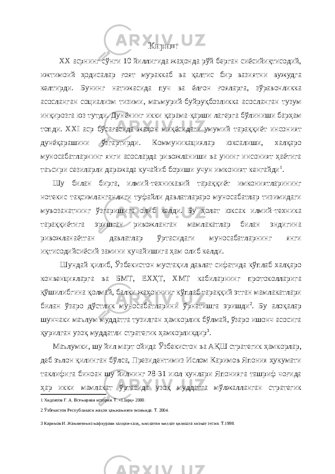 Кириш XX асрнинг сўнги 10 йиллигида жаҳонда рўй берган сиёсийиқтисодий, ижтимоий ҳодисалар ғоят мураккаб ва қалтис бир вазиятни вужудга келтирди. Бунинг натижасида пуч ва ёлғон ғояларга, зўравонликка асосланган социализм тизими, маъмурий-буйруқбозликка асосланган тузум инқирозга юз тутди. Дунёнинг икки қарама-қарши лагерга бўлиниши барҳам топди. XXI аср бўсағасида жаҳон миқёсидаги умумий тараққиёт инсоният дунёқарашини ўзгартирди. Коммуникациялар юксалиши, халқаро муносабатларнинг янги асосларда ривожланиши ва унинг инсоният ҳаётига таъсири сезиларли даражада кучайиб бориши учун имконият кенгайди 1 . Шу билан бирга, илмий-техникавий тараққиёт имкониятларининг нотекис тақсимланганлиги туфайли давлатлараро муносабатлар тизимидаги мувозанатнинг ўзгаришига олиб келди. Бу ҳолат юксак илмий-техника тараққиётига эришган ривожланган мамлакатлар билан эндигина ривожланаётган давлатлар ўртасидаги муносабатларнинг янги иқтисодийсиёсий замини кучайишига ҳам олиб келди. Шундай қилиб, Ўзбекистон мустақил давлат сифатида кўплаб халқаро конвенцияларга ва БМТ, ЕХҲТ, ХМТ кабиларнинг протоколларига қўшилибгина қолмай, балки жаҳоннииг кўплаб тараққий этган мамлакатлари билан ўзаро дўстлик муносабатларини ўрнатишга эришди 2 . Бу алоқалар шунчаки маълум муддатга тузилган ҳамкорлик бўлмай, ўзаро ишонч асосига қурилган узоқ муддатли стратегик ҳамкорликдир 3 . Маълумки, шу йил март ойида Ўзбекистон ва АҚШ стратегик ҳамкорлар, деб эълон қилинган бўлса, Президентимиз Ислом Каримов Япония ҳукумати таклифига биноан шу йилнинг 28-31 июл кунлари Японияга ташриф чоғида ҳар икки мамлакат ўртасида узоқ муддатга мўлжалланган стратегик 1 Хидоятов Г. А. Всемирная история. Т. «Шарқ» 2000. 2 Ўзбекистон Республикаси жаҳон ҳамжамияти тизимида. Т. 2004. 3 Каримов И. Жамиятимиз мафкурави халқни-халқ, миллатни миллат қилишга хизмат этсин. Т.1998. 