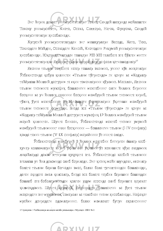 Энг йирик давлат университетлари Токио, Сендай шаҳрида жойлашган Тохоку университети, Киото, Осака, Саппоро, Нагое, Фукуоке, Сендай университетлари ҳисобланади. Хусусий университетлардан энг машҳурлари Васода, Кето, Тюо, Токиодаги Мэйдзи, Осакадаги Кансай, Киотодаги Рицумэй университетлари ҳисобланади. Юқоридагилардан ташқари 200-300 талабага эга бўлган митти университетлар ҳам Япония таълим жараёнларида фаол қатнашадилар 17 Япония таълим соҳасига назар ташлар эканмиз, унинг кўп жиҳатлари Ўзбекистонда қабул қилинган «Таълим тўғрисида» ги қонун ва «Кадрлар тайёрлаш Миллий дастури» га яқин томонларини кўрамиз. Масалан, Япония таълим тизимига мувофиқ бошланғич мактабнинг олти йиллик биринчи босқичи ва уч йиллик иккинчи босқичи мажбурий таълим тизимига кириб, тўлиқ ўрта мактабнинг 15-18 ёшдаги ўқувчиларни ўқитиши мажбурий таълим тизимига кирмайди. Бизда эса «Таълим тўғрисида» ги қонун ва «Кадрлар тайёрлаш Миллий дастурига мувофиқ 12 йиллик мажбурий таълим жорий қилинган. Шунга биноан, Ўзбекистонда мактаб тизими умумий мажбурий таълимнииг икки босқичини — бошланғич таълим (I-IV синфлар) ҳамда таянч таълим (V-1Х синфлар) жараёнини ўз ичига олади. Ўзбекистонда мажбурий 9 йиллик мактабни битирган ёшлар касб- ҳунар коллежларига кириб ўқиш ёки ўқишни ўз хохишига кўра академик лицейларда давом эттириш ҳуқуқига эга. Ўзбекистонда касбий таълимни эгаллаш уч йил давомида олиб борилади. Энг қизиқ жойи шундаки, японлар болага таълим бериш боғчадан эмас, балки бола туғилганидан бошланади, деган ақидага амал қилсалар, бизда эса болага тарбия беришни бешикдан бошлаб ота-боболаримиздан қолган удум асосида олиб боришга ҳаракат қилмоқдамиз. Шунга қарамай, Япониядаги бошланғич ва ўрта таълим жаҳондаги энг мукаммал, самарали ва талабчан тизим ҳисобланади. Нафақат муайян доирадагн одамларнинг. балки мамлакат бутун аҳолисининг 17 Зуннунов /. Глобаллашув ва жаҳон касаба уюшмалари. //Мулоқот. 2003. № 2. 