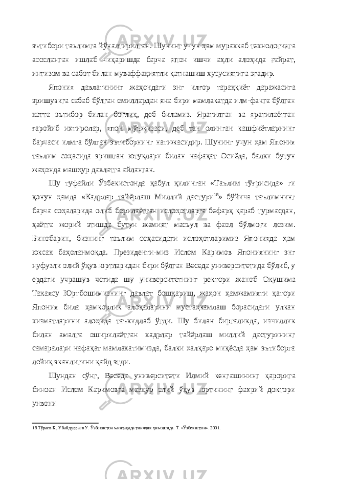 эътибори таълимга йўналтирилган. Шунинг учун ҳам мураккаб технологияга асосланган ишлаб чиқаришда барча япон ишчи аҳли алоҳида ғайрат, интизом ва сабот билан муваффақиятли қатнашиш хусусиятига эгадир. Япония давлатининг жаҳондаги энг илғор тараққиёт даражасига эришувига сабаб бўлган омиллардан яна бири мамлакатда илм-фанга бўлган катта эътибор билан боғлиқ, деб биламиз. Яратилган ва яратилаётган ғаройиб ихтиролар, япон мўъжизаси, деб тан олинган кашфиётларнинг барчаси илмга бўлган эътиборнинг натижасидир. Шунинг учун ҳам Япония таълим соҳасида эришган ютуқлари билан нафақат Осиёда, балки бутун жаҳонда машҳур давлатга айланган. Шу туфайли Ўзбекистонда қабул қилинган «Таълим тўғрисида» ги қонун ҳамда «Кадрлар тайёрлаш Миллий дастури 18 » бўйича таълимнинг барча соҳаларида олиб борилаётган ислоҳотларга бефарқ қараб турмасдан, ҳаётга жорий этишда бутун жамият масъул ва фаол бўлмоғи лозим. Бинобарин, бизнинг таълим соҳасидаги ислоҳотларимиз Японияда ҳам юксак баҳоланмоқда. Президенти-миз Ислом Каримов Япониянинг энг нуфузли олий ўқув юртларидан бири бўлган Веседа университетида бўлиб, у ердаги учрашув чогида шу университетнинг ректори жаноб Окушима Такаясу Юртбошимизнинг давлат бошқариш, жаҳон ҳамжамияти қатори Япония била ҳамкорлик алоқаларини мустаҳкамлаш борасидаги улкан хизматларини алоҳида таъкидлаб ўгди. Шу билан биргаликда, изчиллик билан амалга оширилаётган кадрлар тайёрлаш миллий дастурининг самаралари нафақат мамлакатимизда, балки халқаро миқёсда ҳам эътиборга лойиқ эканлигини қайд этди. Шундан сўнг, Веседа университети Илмий кенгашининг қарорига биноан Ислом Каримовга мазкур олий ўқув юртининг фахрий доктори унвони 18 Тўраев Б., Убайдуллаев У. Ўзбекистон минтақада тинчлик ҳимоясида. Т. «Ўзбекистон». 2001. 