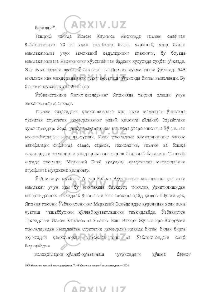 берилди 19 . Ташриф чоғида Ислом Каримов Японияда таълим олаётган ўзбекистонлик 70 га яқин талабалар билан учрашиб, улар билан мамлакатимиз учун замонавий кадрларнинг аҳамияти, бу борада мамлакатимизга Япониянинг кўрсатаётган ёрдами хусусида суҳбат ўтказди. Энг қувонарлиси шуки, Ўзбекистон ва Япония ҳукуматлари ўртасида 348 миллион иен миқдорида янги грант ажратиш тўғрисида битим имзоланди. Бу битимга мувофиқ яна 20 нафар Ўзбекистонлик йигит-қизларнинг Японияда таҳсил олиши учун имкониятлар яратилди. Таълим соҳасидаги ҳамкорлигимиз ҳам икки мамлакат ўртасида тузилган стратегик ҳамкорликнииг узвий қисмига айланиб бораётгани қувонарлидир. Зеро, ушбу алоқалар том маънода ўзаро ишончга йўғрилган муносабатларни назарда тутади. Икки томонлама ҳамкорликнинг муҳим вазифалари сифатида савдо, сармоя, технология, таълим ва бошқа соҳалардаги алоқаларни янада ривожлантириш белгилаб берилган. Ташриф чоғида томонлар Марказий Осиё худудида хавфсизлик масалаларини атрофлича муҳокама қилдилар. ЎзА махсус мухбири Анвар Бобоев Афғонистон масаласида ҳар икки мамлакат учун ҳам бу минтақада барқарор тинчлик ўрнатилишидан манфаатдорлик таъкидлаб ўтилганлигини алоҳида қайд қилди. Шуниигдек, Япония томони Ўзбекистоннинг Марказий Осиёда ядро қуролидан холи зона яратиш -ташаббусини қўллаб-қувватлашини таъкидлайди. Ўзбекистон Президенти Ислом Каримов ва Япония Бош Вазири Жунъитиро Коидзуми томонларидан имзоланган стратегик ҳамкорлик ҳақида битим билан бирга иқтисодий ҳамкорликни ривожлантириш ва Ўзбекистондаги олиб борилаётган ислоҳотларни қўллаб-қувватлаш тўғрисидаги қўшма баёнот 19 Ўзбекистон миллий энциклопедияси. Т. «Ўзбекистон миллий энциклопедияси» 2004. 