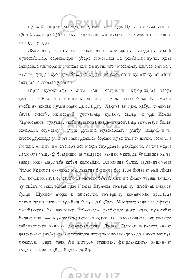 муносабатларимизда муҳим аҳамият касб этди. Бу эса иқтисодиётнинг кўплаб соҳалари бўйича икки томонлама ҳамкорликни такомиллаштиришни назарда тутади. Жумладан, энергетика сохасидаги ҳамкорлик, савдо-иқтисодий муносабатлар, сармояларни ўзаро ҳимоялаш ва рағбатлантириш, ҳаво алоқасида ҳамкорликни янада кенгайтириш каби масалалар қамраб олинган. Япония бундан буён ҳам Ўзбекистондаги ислоҳотларни қўллаб-қувватлаши алоҳида таъкидлаб ўтилган. Барча хужжатлар Япония Бош Вазирилинг қароргоҳида қабул қилингани Япониянинг мамлакатимизга, Президентимиз Ислом Каримовга нисбатан юксак ҳурматидан далолатдир. Ҳақиқатан ҳам, қабул қилинган барча сиёсий, иқтисодий ҳужжатлар кўлами, сафар чоғида Ислом Каримовнинг хукумат, ишбилармон ва академик доиралар вакиллари билан самарали, сермазмун. Очиқ ; дўстона музокаралари ушбу ташрифининг юксак даражада ўтганлигидан далолат беради. қувонарлиси шуки, таомилга биноан, Япония императори ҳеч маҳал бир давлат раҳбарини, у неча марта Японияга ташриф буюриши ва ташрифи қандай мақомда ўтишидан қатьи назар, икки маротаба қабул қилмайди. Эсингизда бўлса, Президентимиз Ислом Каримов кунчиқар мамлакатда биринчи бор 1994 йилнинг май ойида бўлганида император саройида меҳмон бўлиб, Акихию билан учрашган эди. Бу сафарги ташрифида ҳам Ислом Карлмов император саройида меҳмон бўлди. Шуниси диққатга сазоворки. император камдан-кам ҳолларда меҳмонларни шахсан кутиб олиб, кузатиб қўяди. Мамлакат халқининг фахри ҳисобланган бу шахснинг Ўзбекистон раҳбарига ғоят илиқ муносабат билдириши — музокаралардаги очиқлик ва самимийлиги, юртимизга хайрихохлиги кишини ғурурлантиради. Демак, Япония императорининг давлатимиз раҳбарига кўрсатаётган эҳтироми заминида катта маъно-мазмун мужассам. Зеро, халқ ўзи эҳтиром этадиган, фаҳрланадиган кишининг нуқтаи назарини қўллаб-қувватлайди. 