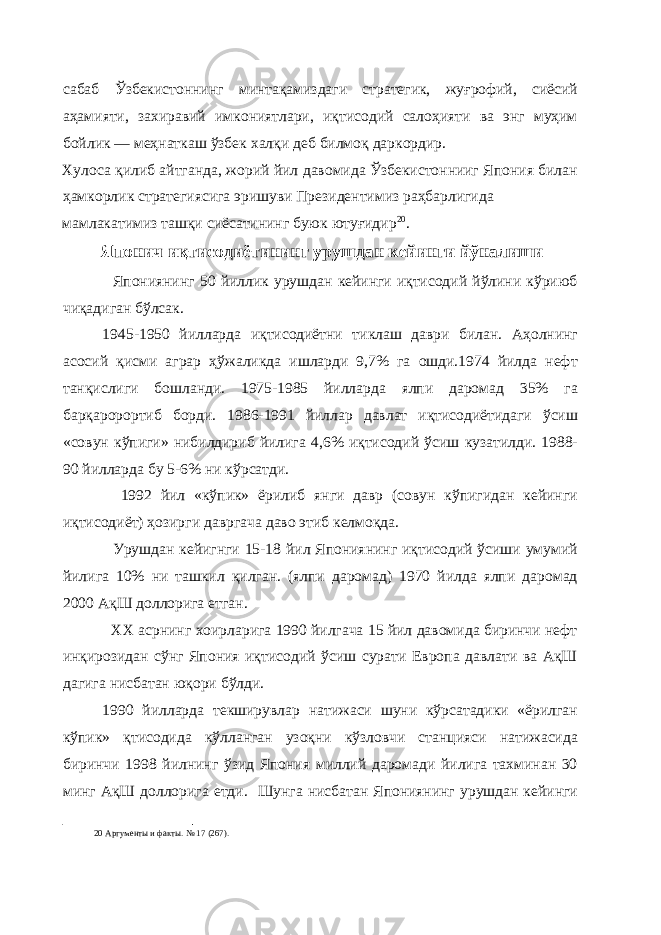 сабаб Ўзбекистоннинг минтақамиздаги стратегик, жуғрофий, сиёсий аҳамияти, захиравий имкониятлари, иқтисодий салоҳияти ва энг муҳим бойлик — меҳнаткаш ўзбек халқи деб билмоқ даркордир. Хулоса қилиб айтганда, жорий йил давомида Ўзбекистоннииг Япония билан ҳамкорлик стратегиясига эришуви Президентимиз раҳбарлигида мамлакатимиз ташқи сиёсатининг буюк ютуғидир 20 . Японич иқтисодиётининг урушдан кейинги йўналиши Япониянинг 50 йиллик урушдан кейинги иқтисодий йўлини кўриюб чиқадиган бўлсак. 1945-1950 йилларда иқтисодиётни тиклаш даври билан. Аҳолнинг асосий қисми аграр ҳўжаликда ишларди 9,7% га ошди.1974 йилда нефт танқислиги бошланди. 1975-1985 йилларда ялпи даромад 35% га барқаророртиб борди. 1986-1991 йиллар давлат иқтисодиётидаги ўсиш «совун кўпиги» нибилдириб йилига 4,6% иқтисодий ўсиш кузатилди. 1988- 90 йилларда бу 5-6% ни кўрсатди. 1992 йил «кўпик» ёрилиб янги давр (совун кўпигидан кейинги иқтисодиёт) ҳозирги давргача даво этиб келмоқда. Урушдан кейигнги 15-18 йил Япониянинг иқтисодий ўсиши умумий йилига 10% ни ташкил қилган. (ялпи даромад) 1970 йилда ялпи даромад 2000 АқШ доллорига етган. ХХ асрнинг хоирларига 1990 йилгача 15 йил давомида биринчи нефт инқирозидан сўнг Япония иқтисодий ўсиш сурати Европа давлати ва АқШ дагига нисбатан юқори бўлди. 1990 йилларда текширувлар натижаси шуни кўрсатадики «ёрилган кўпик» қтисодида кўлланган узоқни кўзловчи станцияси натижасида биринчи 1998 йилнинг ўзид Япония миллий даромади йилига тахминан 30 минг АқШ доллорига етди. Шунга нисбатан Япониянинг урушдан кейинги 20 Аргументы и факты. № 17 (267). 