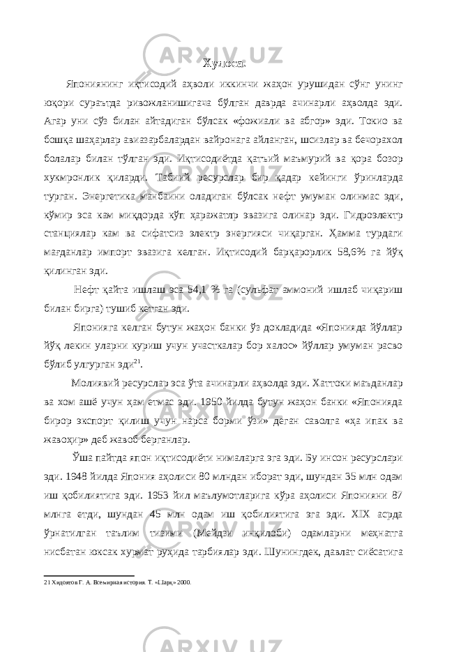 Хулоса. Япониянинг иқтисодий аҳволи иккинчи жаҳон урушидан сўнг унинг юқори сураътда ривожланишигача бўлган даврда ачинарли аҳволда эди. Агар уни сўз билан айтадиган бўлсак «фожиали ва абгор» эди. Токио ва бошқа шаҳарлар авиазарбалардан вайронага айланган, шсизлар ва бечорахол болалар билан тўлган эди. Иқтисодиётда қатъий маъмурий ва қора бозор хукмронлик қиларди. Табиий ресурслар бир қадар кейинги ўринларда турган. Энергетика манбаини оладиган бўлсак нефт умуман олинмас эди, кўмир эса кам миқдорда кўп ҳаражатлр эвазига олинар эди. Гидроэлектр станциялар кам ва сифатсиз электр энергияси чиқарган. Ҳамма турдаги мағданлар импорт эвазига келган. Иқтисодий барқарорлик 58,6% га йўқ қилинган эди. Нефт қайта ишлаш эса 54,1 % га (сульфат аммоний ишлаб чиқариш билан бирга) тушиб кетган эди. Японияга келган бутун жаҳон банки ўз докладида «Японияда йўллар йўқ лекин уларни куриш учун участкалар бор халос» йўллар умуман расво бўлиб улгурган эди 21 . Молиявий ресурслар эса ўта ачинарли аҳволда эди. Хаттоки маъданлар ва хом ашё учун ҳам етмас эди. 1950 йилда бутун жаҳон банки «Японияда бирор экспорт қилиш учун нарса борми ўзи» деган саволга «ҳа ипак ва жавоҳир» деб жавоб берганлар. Ўша пайтда япон иқтисодиёти нималарга эга эди. Бу инсон ресурслари эди. 1948 йилда Япония аҳолиси 80 млндан иборат эди, шундан 35 млн одам иш қобилиятига эди. 1953 йил маълумотларига кўра аҳолиси Японияни 87 млнга етди, шундан 45 млн одам иш қобилиятига эга эди. ХIX асрда ўрнатилган таълим тизими (Мейдзи инқилоби) одамларни меҳнатга нисбатан юксак хурмат руҳида тарбиялар эди. Шунингдек, давлат сиёсатига 21 Хидоятов Г. А. Всемирная история. Т. «Шарқ» 2000. 