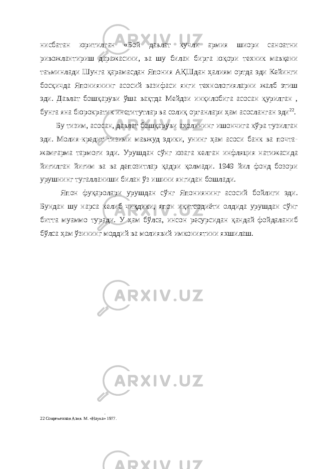 нисбатан юритилган «Бой давлат кучли армия шиори саноатни ривожлантириш даражасини, ва шу билан бирга юқори техник мавқени таъминлади Шунга қарамасдан Япония АҚШдан ҳалиям ортда эди Кейинги босқичда Япониянинг асосий вазифаси янги технологияларни жалб этиш эди. Давлат бошқаруви ўша вақтда Мейдзи инқилобига асосан қурилган , бунга яна бюрократик институтлар ва солиқ органлари ҳам асосланган эди 22 . Бу тизим, асосан, давлат бошқаруви аҳолининг ишончига кўра тузилган эди. Молия-кредит тизими мавжуд эдики, унинг ҳам асоси банк ва почта- жамғарма тармоғи эди. Урушдан сўнг юзага келган инфляция натижасида йиғилган йиғим ва ва депозитлар қадри қолмади. 1949 йил фонд бозори урушнинг тугалланиши билан ўз ишини янгидан бошлади. Япон фуқаролари урушдан сўнг Япониянинг асосий бойлиги эди. Бундан шу нарса келиб чиқдики, япон иқитсодиёти олдида урушдан сўнг битта муаммо туради. У ҳам бўлса, инсон ресурсидан қандай фойдаланиб бўлса ҳам ўзининг моддий ва молиявий имкониятини яхшилаш. 22 Современная Азия. М. «Наука» 1977. 