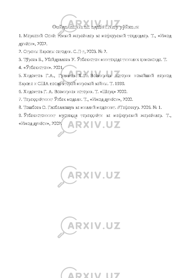 Фойдаланилган адабиётлар рўйхати 1. Марказий Осиё: ғоявий жараёнлар ва мафкуравий таҳдидлар. Т., «Ижод дунёси», 2002. 2. Страны Европы сегодня. С.П-г, 2003. № 2. 3. Тўраев Б., Убайдуллаев У. Ўзбекистон минтақада тинчлик ҳимоясида. Т. 4. «Ўзбекистон». 2001. 5. Хидоятов Г.А., Гулямов Х.Г. Всемирная история новейший период Европа и США после второй мировой войны. Т. 1999. 6. Хидоятов Г. А. Всемирная история. Т. «Шарқ» 2000. 7. Тараққиётнинг Ўзбек модели. Т., «Ижод дунёси», 2000. 8. Тошбоев О. Глобаллашув ва миллий маданият. //Тафаккур. 2006. № 1. 9. Ўзбекистоннинг мустақил тараққиёти ва мафкуравий жараёнлар. Т., «Ижод дунёси», 2002. 