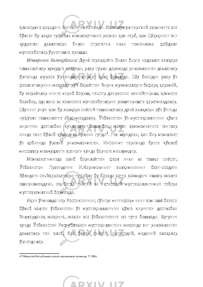 ҳамкорлик ҳақидаги Битимга имзо чекди. Оламшумул тарихий аҳамиятга эга бўлган бу воқеа туфайли мамлакатимиз расман ҳам ғарб, ҳам Шарқнинг энг қудратли давлатлари билан стратегик икки томонлама фойдали муносабатлар ўрнатишга эришди. Мавзунинг долзарблиги: Дунё тараққиёти билан бирга нодавлат халқаро ташкилотлар вужудга келдики, улар турли даражада ривожланган давлатлар ўртасида муроса ўрнатишга хизмат қила бошлади. Шу боисдан улар ўз фаолиятларини жаҳонда рўй бераётган йирик муаммоларга бефарқ қарамай, бу жараёнлар ичига кириб бориш, таъсир доирасини кенгайтириш, ҳаммага баробар, одилона ва холисона муносабатларни уюштиришга қаратмоқдалар. Шунинг учун ҳам бу халқаро сиёсий ташкилотлар дунё халқлари кўз ўнгида нуфузли ташкилотга айланмоқдалар. Ўзбекистон ўз мустақиллигини қўлга киритган дастлабки кунлардан бошлабоқ, жаҳон ҳамжамиятига тенглар ичида тенг бўлиб қўшилиш йўлини тутди 4 . Гап шундаки, ҳеч бир мамлакат ўз қобиғида ўралиб ривожланмаган. Инсоният тарихида бунга кўплаб мисоллар мавжудлиги ҳозирги кунда барчага маълумдир. Мамлакатимизда олиб борилаётган фаол ички ва ташқи сиёсат, Ўзбекистон Президенти И.Каримовнииг халқимизнинг бахт-саодати йўлидаги саъйҳаракатлари туфайли бу борада катта ҳажмдаги ишлар амалга оширилмоқдаки, оқибатда сиёсий ва иқтисодий мустақиллигимиз тобора мустаҳкамланиб бормоқда. Яқин ўтмишда чор Россиясининг, сўнгра «иттифоқ» нинг хом ашё базаси бўлиб келган ўзбекистон ўз мустақилллигини қўлга киритган дастлабки йилларданоқ жаҳонга, жаҳон эса ўзбекистонга юз тута бошлади. Бугунги кунда Ўзбекистон Республикаси мустақиллигини жаҳонда энг ривожланган давлатлар тан олиб, биз билан сиёсий, иқтисодий, маданий алоқалар ўрнатдилар. 4 Ўзбекистон Республикаси жаҳон ҳамжамияти тизимида. Т. 2004. 