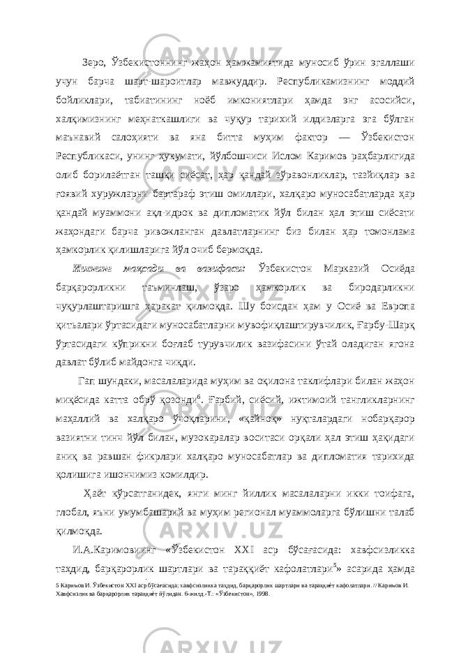  Зеро, Ўзбекистоннинг жаҳон ҳамжамиятида муносиб ўрин эгаллаши учун барча шарт-шароитлар мавжуддир. Республикамизнинг моддий бойликлари, табиатининг ноёб имкониятлари ҳамда энг асосийси, халқимизнинг меҳнаткашлиги ва чуқур тарихий илдизларга эга бўлган маънавий салоҳияти ва яна битта муҳим фактор — Ўзбекистон Республикаси, унинг ҳукумати, йўлбошчиси Ислом Каримов раҳбарлигида олиб борилаётган ташқи сиёсат, ҳар қандай зўравонликлар, тазйиқлар ва ғоявий хуружларни бартараф этиш омиллари, халқаро муносабатларда ҳар қандай муаммони ақл-идрок ва дипломатик йўл билан ҳал этиш сиёсати жаҳондаги барча ривожланган давлатларнинг биз билан ҳар томонлама ҳамкорлик қилишларига йўл очиб бермоқда. Ишнинг мақсади ва вазифаси: Ўзбекистон Марказий Осиёда барқарорликни таъминлаш, ўзаро ҳамкорлик ва биродарликни чуқурлаштаришга ҳаракат қилмоқда. Шу боисдан ҳам у Осиё ва Европа қитьалари ўртасидаги муносабатларни мувофиқлаштирувчилик, Ғарбу-Шарқ ўртасидаги кўприкни боғлаб турувчилик вазифасини ўтай оладиган ягона давлат бўлиб майдонга чиқди. Гап шундаки, масалаларида муҳим ва оқилона таклифлари билан жаҳон миқёсида катта обрў қозонди 6 . Ғарбий, сиёсий, ижтимоий тангликларнинг маҳаллий ва халқаро ўчоқларини, «қайноқ» нуқталардаги нобарқарор вазиятни тинч йўл билан, музокаралар воситаси орқали ҳал этиш ҳақидаги аниқ ва равшан фикрлари халқаро муносабатлар ва дипломатия тарихида қолишига ишончимиз комилдир. Ҳаёт кўрсатганидек, янги минг йиллик масалаларни икки тоифага, глобал, яъни умумбашарий ва муҳим регионал муаммоларга бўлишни талаб қилмоқда. И.А.Каримовиинг «Ўзбекистон XXI аср бўсағасида: хавфсизликка таҳдид, барқарорлик шартлари ва тараққиёт кафолатлари 5 » асарида ҳамда 5 Каримов И. Ўзбекистон XXI аср бўсағасида; хавфсизликка таҳдид, барқарорлик шартлари ва тараққиѐт кафолатлари. // Каримов И. Хавфсизлик ва барқарорлик тараққиѐт йўлидан. 6-жилд.-Т.: «Ўзбекистон», 1998. 