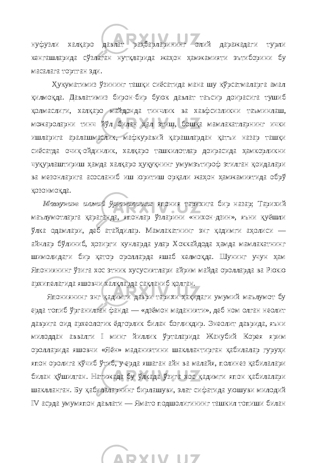 нуфузли халқаро давлат раҳбарларининг олий даражадаги турли кенгашларида сўзлаган нутқларида жаҳон ҳамжамияти эътиборини бу масалага тортган эди. Ҳукуматимиз ўзининг ташқи сиёсатида мана шу кўрсатмаларга амал қилмоқда. Давлатимиз бирон-бир буюк давлат таъсир доирасига тушиб қолмаслиги, халқаро майдонда тинчлик ва хавфсизликни таъминлаш, можароларни тинч йўл билан ҳал этиш, бошқа мамлакатларнинг ички ишларига аралашмаслик, мафкуравий қарашлардан қатъи назар ташқи сиёсатда очиқ-ойдинлик, халқаро ташкилотлар доирасида ҳамкорликни чуқурлаштириш ҳамда халқаро ҳуқуқнинг умумэътироф этилган қоидалари ва мезонларига асосланиб иш юритиш орқали жаҳон ҳамжамиятида обрў қозонмоқда. Мавзунинг илмий ўрганилиши: япония тарихига бир назар; Тарихий маълумотларга қараганда, японлар ўзларини «нихон-дзин», яъни қуёшли ўлка одамлари, деб атайдилар. Мамлакатнинг энг қадимги аҳолиси — айнлар бўлиниб, ҳозирги кунларда улар Хоккайдода ҳамда мамлакатнинг шимолидаги бир қатор оролларда яшаб келмоқда. Шунинг учун ҳам Япониянинг ўзига хос этник хусусиятлари айрим майда оролларда ва Рюкю архипелагида яшовчи халқларда сақланиб қолган. Япониянинг энг қадимги даври тарихи ҳақидаги умумий маълумот бу ерда топиб ўрганилган фанда — «дзёмон маданияти», деб ном олган неолит даврига оид археологик ёдгорлик билан боғликдир. Энеолит даврида, яъни милоддан аввалги I минг йиллик ўрталарида Жанубий Корея ярим оролларида яшовчи «Яён» маданиятини шакллантирган қабилалар гуруҳи япон оролига кўчиб ўтиб, у ерда яшаган айн ва малайя, полинез қабилалари билан қўшилган. Натижада бу ўлкада ўзига хос қадимги япон қабилалари шаклланган. Бу қабилаларнинг бирлашуви, элат сифатида уюшуви милодий IV асрда умумяпон давлати — Ямато подшолигининг ташкил топиши билан 