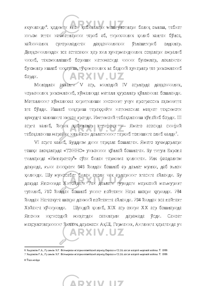 якунланди 6 . қадимги япон қабилалари машғулотлари балиқ овлаш, табиат инъом этган неъматларини териб еб, тирикчилик қилиб келган бўлса, кейинчалик суғориладиган деҳқончиликни ўзлаштириб олдилар. Деҳқончиликдан эса астасекин ҳар хил ҳунармандчилик соҳалари ажралиб чикиб, такомиллашиб бориши натижасида чинни буюмлар, лакланган буюмлар ишлаб чиқариш, тўқимачилик ва бадиий ҳунарлар тез ривожланиб борди. Милодлан аввалги V аср, милодий IV асрларда деҳқончилик, чорвачилик ривожланиб, хўжаликда металл қуроллар қўлланила бошланди. Металлнинг хўжаликка киритилиши инсоният учун прогрессив аҳамиятга эга бўлди. Ишлаб чиқариш тараққиёти натижасила меҳнат тақсимоти вужудга келишига имкон яратди. Ижтимоий табақаланиш кўпайиб борди. III асрга келиб, йирик қабилалар иттифоқи — Ямато асосида синфий табақаланиш жараёни илк Япон давлатининг таркиб топишига олиб келди 7 . VI асрга келиб, Буддизм дини тарқала бошлаган. Ямато ҳукмдорлари ташқи алоқаларда «ТЭННО» унвонини қўллай бошлаган. Бу титул Европа тилларида «Император 8 » сўзи билан таржима қилинган. Илк феодализм даврида, яъни аниқроғи 646 йилдан бошлаб ер давлат мулки, деб эълон қилинди. Шу муносабат билан аҳоли чек ерларнинг эгасига айланди. Бу даврда Японияда Хитойдаги Тан давлати туридаги марказий маъмурият тузилиб, 710 йилдан бошлаб унинг пойтахти Нара шаҳри қурилди. 784 йилдан Нагаокуга шаҳри доимий пойтахтга айланди. 794 йилдан эса пойтахт Хэйанга кўчирилди. Шундай қилиб, XIX аср охири XX аср бошларида Япония иқтисодий жиҳатдан сезиларли даражада ўсди. Саноат маҳсулотларининг йиллик даражаси АқШ, Германия, Англияга қараганда уч 6 Хидоятов Г.А., Гулямов Х.Г. Всемирная история новейший период Европа и США после второй мировой войны. Т. 1999. 7 Хидоятов Г.А., Гулямов Х.Г. Всемирная история новейший период Европа и США после второй мировой войны. Т. 1999. 8 Ўша жойда 