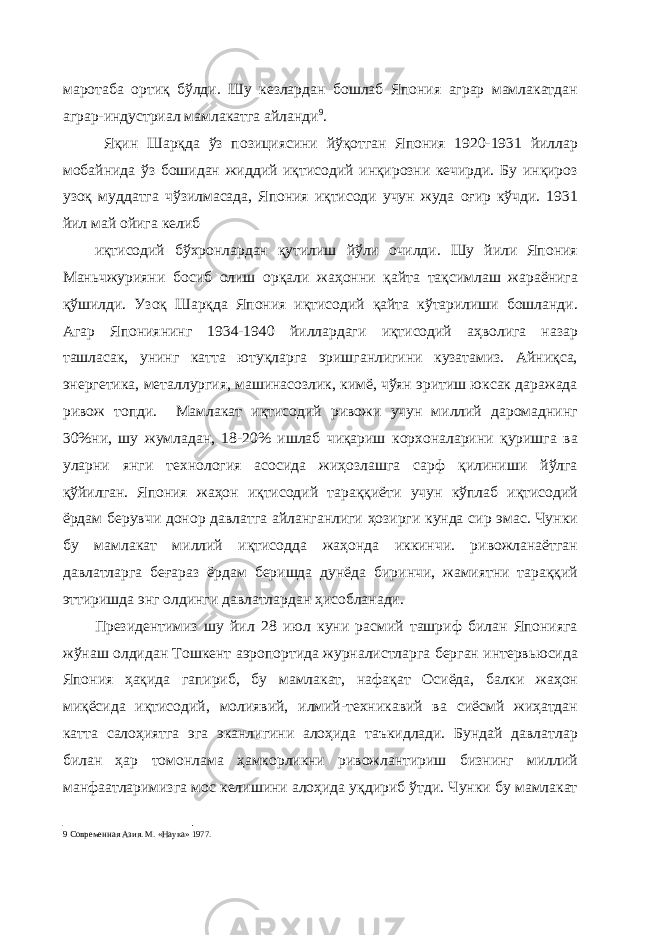 маротаба ортиқ бўлди. Шу кезлардан бошлаб Япония аграр мамлакатдан аграр-индустриал мамлакатга айланди 9 . Яқин Шарқда ўз позициясини йўқотган Япония 1920-1931 йиллар мобайнида ўз бошидан жиддий иқтисодий инқирозни кечирди. Бу инқироз узоқ муддатга чўзилмасада, Япония иқтисоди учун жуда оғир кўчди. 1931 йил май ойига келиб иқтисодий бўхронлардан қутилиш йўли очилди. Шу йили Япония Маньчжурияни босиб олиш орқали жаҳонни қайта тақсимлаш жараёнига қўшилди. Узоқ Шарқда Япония иқтисодий қайта кўтарилиши бошланди. Агар Япониянинг 1934-1940 йиллардаги иқтисодий аҳволига назар ташласак, унинг катта ютуқларга эришганлигини кузатамиз. Айниқса, энергетика, металлургия, машинасозлик, кимё, чўян эритиш юксак даражада ривож топди. Мамлакат иқтисодий ривожи учун миллий даромаднинг 30%ни, шу жумладан, 18-20% ишлаб чиқариш корхоналарини қуришга ва уларни янги технология асосида жиҳозлашга сарф қилиниши йўлга қўйилган. Япония жаҳон иқтисодий тараққиёти учун кўплаб иқтисодий ёрдам берувчи донор давлатга айланганлиги ҳозирги кунда сир эмас. Чунки бу мамлакат миллий иқтисодда жаҳонда иккинчи. ривожланаётган давлатларга беғараз ёрдам беришда дунёда биринчи, жамиятни тараққий эттиришда энг олдинги давлатлардан ҳисобланади. Президентимиз шу йил 28 июл куни расмий ташриф билан Японияга жўнаш олдидан Тошкент аэропортида журналистларга берган интервьюсида Япония ҳақида гапириб, бу мамлакат, нафақат Осиёда, балки жаҳон миқёсида иқтисодий, молиявий, илмий-техникавий ва сиёсмй жиҳатдан катта салоҳиятга эга эканлигини алоҳида таъкидлади. Бундай давлатлар билан ҳар томонлама ҳамкорликни ривожлантириш бизнинг миллий манфаатларимизга мос келишини алоҳида уқдириб ўтди. Чунки бу мамлакат 9 Современная Азия. М. «Наука» 1977. 