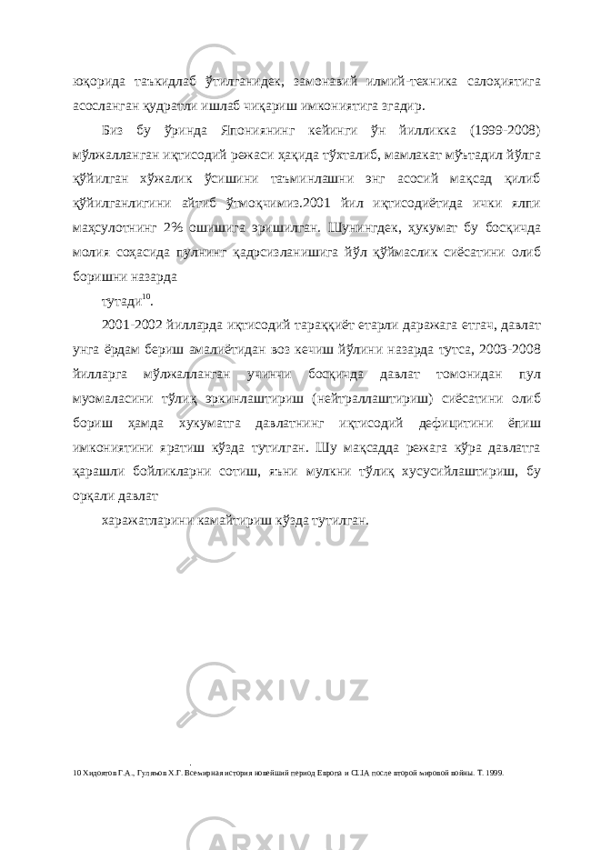 юқорида таъкидлаб ўтилганидек, замонавий илмий-техника салоҳиятига асосланган қудратли ишлаб чиқариш имкониятига згадир. Биз бу ўринда Япониянинг кейинги ўн йилликка (1999-2008) мўлжалланган иқтисодий режаси ҳақида тўхталиб, мамлакат мўътадил йўлга қўйилган хўжалик ўсишини таъминлашни энг асосий мақсад қилиб қўйилганлигини айтиб ўтмоқчимиз.2001 йил иқтисодиётида ички ялпи маҳсулотнинг 2% ошишига эришилган. Шунингдек, ҳукумат бу босқичда молия соҳасида пулнинг қадрсизланишига йўл қўймаслик сиёсатини олиб боришни назарда тутади 10 . 2001-2002 йилларда иқтисодий тараққиёт етарли даражага етгач, давлат унга ёрдам бериш амалиётидан воз кечиш йўлини назарда тутса, 2003-2008 йилларга мўлжалланган учинчи босқичда давлат томонидан пул муомаласини тўлиқ эркинлаштириш (нейтраллаштириш) сиёсатини олиб бориш ҳамда хукуматга давлатнинг иқтисодий дефицитини ёпиш имкониятини яратиш кўзда тутилган. Шу мақсадда режага кўра давлатга қарашли бойликларни сотиш, яъни мулкни тўлиқ хусусийлаштириш, бу орқали давлат харажатларини камайтириш кўзда тутилган. 10 Хидоятов Г.А., Гулямов Х.Г. Всемирная история новейший период Европа и США после второй мировой войны. Т. 1999. 