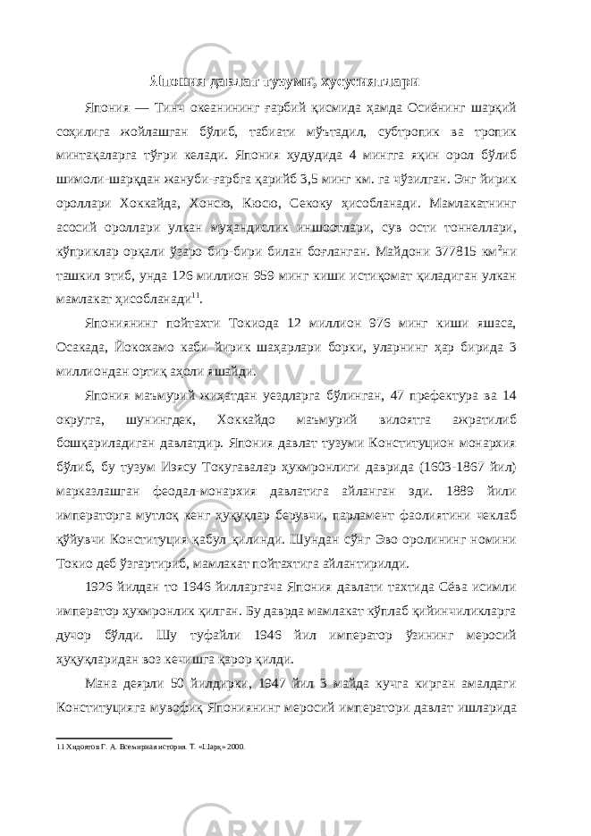 Япония давлат тузуми, хусусиятлари Япония — Тинч океанининг ғарбий қисмида ҳамда Осиёнинг шарқий соҳилига жойлашган бўлиб, табиати мўътадил, субтропик ва тропик минтақаларга тўғри келади. Япония ҳудудида 4 мингга яқин орол бўлиб шимоли-шарқдан жануби-ғарбга қарийб 3,5 минг км. га чўзилган. Энг йирик ороллари Хоккайда, Хонсю, Кюсю, Секоку ҳисобланади. Мамлакатнинг асосий ороллари улкан муҳандислик иншоотлари, сув ости тоннеллари, кўприклар орқали ўзаро бир-бири билан боғланган. Майдони 377815 км 2 ни ташкил этиб, унда 126 миллион 959 минг киши истиқомат қиладиган улкан мамлакат ҳисобланади 11 . Япониянинг пойтахти Токиода 12 миллион 976 минг киши яшаса, Осакада, Йокохамо каби йирик шаҳарлари борки, уларнинг ҳар бирида 3 миллиондан ортиқ аҳоли яшайди. Япония маъмурий жиҳатдан уездларга бўлинган, 47 префектура ва 14 округга, шунингдек, Хоккайдо маъмурий вилоятга ажратилиб бошқариладиган давлатдир. Япония давлат тузуми Конституцион монархия бўлиб, бу тузум Иэясу Токугавалар ҳукмронлиги даврида (1603-1867 йил) марказлашган феодал-монархия давлатига айланган эди. 1889 йили императорга мутлоқ кенг ҳуқуқлар берувчи, парламент фаолиятини чеклаб қўйувчи Конституция қабул қилинди. Шундан сўнг Эво оролининг номини Токио деб ўзгартириб, мамлакат пойтахтига айлантирилди. 1926 йилдан то 1946 йилларгача Япония давлати тахтида Сёва исимли император ҳукмронлик қилган. Бу даврда мамлакат кўплаб қийинчиликларга дучор бўлди. Шу туфайли 1946 йил император ўзининг меросий ҳуқуқларидан воз кечишга қарор қилди. Мана деярли 50 йилдирки, 1947 йил 3 майда кучга кирган амалдаги Конституцияга мувофиқ Япониянинг меросий императори давлат ишларида 11 Хидоятов Г. А. Всемирная история. Т. «Шарқ» 2000. 