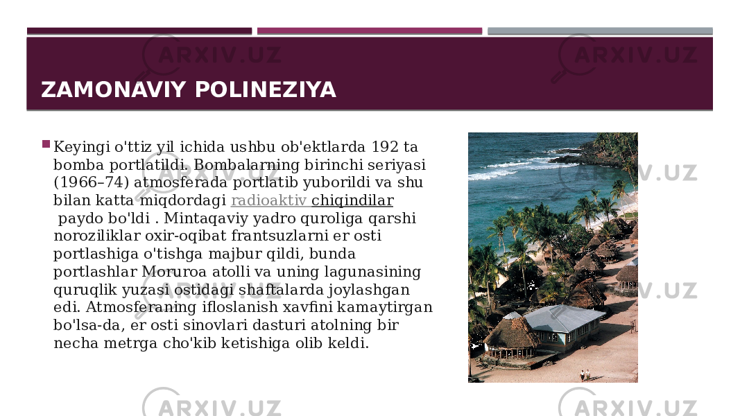 ZAMONAVIY POLINEZIYA  Keyingi o&#39;ttiz yil ichida ushbu ob&#39;ektlarda 192 ta bomba portlatildi. Bombalarning birinchi seriyasi (1966–74) atmosferada portlatib yuborildi va shu bilan katta miqdordagi  radioaktiv chiqindilar  paydo bo&#39;ldi . Mintaqaviy yadro quroliga qarshi noroziliklar oxir-oqibat frantsuzlarni er osti portlashiga o&#39;tishga majbur qildi, bunda portlashlar Moruroa atolli va uning lagunasining quruqlik yuzasi ostidagi shaftalarda joylashgan edi. Atmosferaning ifloslanish xavfini kamaytirgan bo&#39;lsa-da, er osti sinovlari dasturi atolning bir necha metrga cho&#39;kib ketishiga olib keldi. 