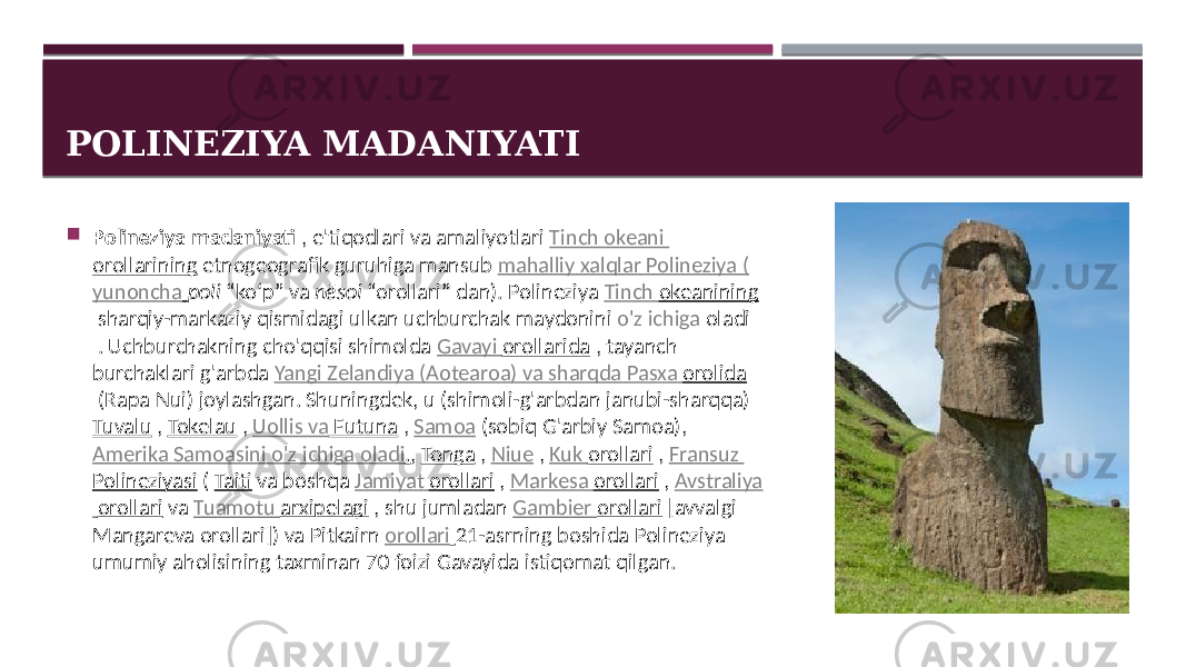 POLINEZIYA MADANIYATI  Polineziya madaniyati  , e&#39;tiqodlari  va  amaliyotlari   Tinch   okeani   orollarining  etnogeografik  guruhiga mansub  mahalliy   xalqlar   Polineziya   ( yunoncha   poli  “koʻp”  va  nēsoi  “orollari”  dan). Polineziya  Tinch   okeanining  sharqiy-markaziy  qismidagi  ulkan  uchburchak  maydonini  o&#39;z   ichiga   oladi  . Uchburchakning  cho&#39;qqisi shimolda  Gavayi   orollarida  ,  tayanch   burchaklari  g&#39;arbda  Yangi   Zelandiya   (Aotearoa)   va   sharqda   Pasxa   orolida  (Rapa  Nui)  joylashgan. Shuningdek,  u (shimoli-g&#39;arbdan  janubi-sharqqa)  Tuvalu  ,  Tokelau  ,  Uollis   va   Futuna  ,  Samoa  (sobiq  G&#39;arbiy  Samoa),  Amerika   Samoasini   o&#39;z   ichiga   oladi . ,  Tonga  ,  Niue  ,  Kuk   orollari  ,  Fransuz   Polineziyasi  (  Taiti  va  boshqa  Jamiyat   orollari  ,  Markesa   orollari  ,  Avstraliya   orollari  va  Tuamotu   arxipelagi  ,  shu  jumladan  Gambier   orollari  [avvalgi   Mangareva  orollari])  va Pitkairn  orollari   21-asrning  boshida  Polineziya   umumiy  aholisining  taxminan  70  foizi  Gavayida  istiqomat  qilgan. 