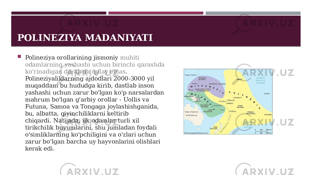 POLINEZIYA MADANIYATI  Polineziya orollarining jismoniy  muhiti odamlarning yashashi uchun birinchi qarashda ko&#39;rinadigan darajada qulay emas .  Polineziyaliklarning ajdodlari 2000-3000 yil muqaddam bu hududga kirib, dastlab inson yashashi uchun zarur bo&#39;lgan ko&#39;p narsalardan mahrum bo&#39;lgan g&#39;arbiy orollar - Uollis va Futuna, Samoa va Tongaga joylashishganida, bu, albatta, qiyinchiliklarni keltirib chiqardi. Natijada, ilk odamlar turli xil tirikchilik buyumlarini, shu jumladan foydali o&#39;simliklarning ko&#39;pchiligini va o&#39;zlari uchun zarur bo&#39;lgan barcha uy hayvonlarini olishlari kerak edi. 