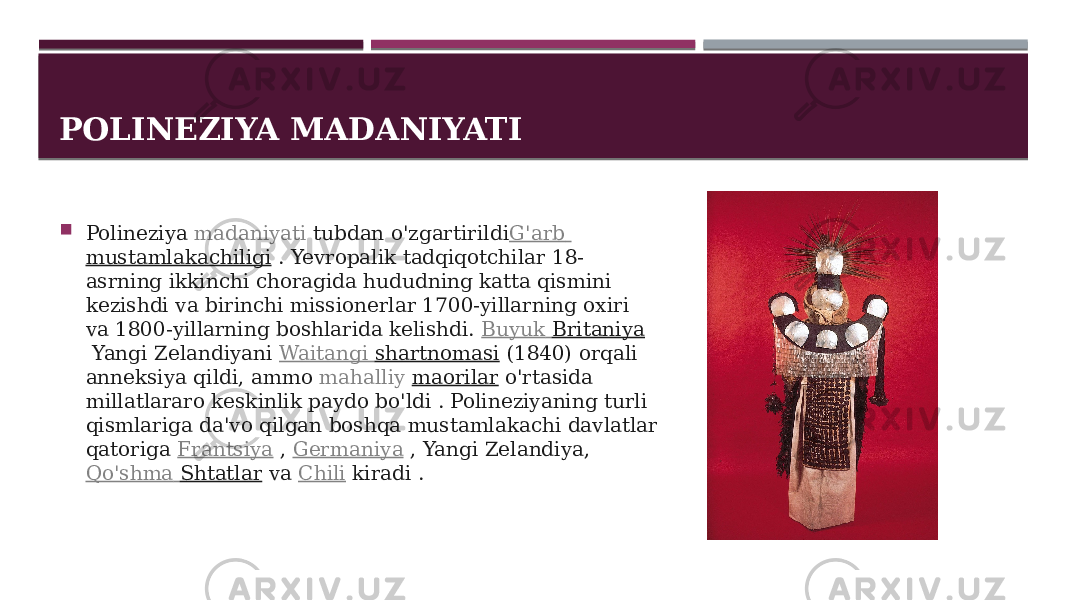 POLINEZIYA MADANIYATI  Polineziya  madaniyati  tubdan o&#39;zgartirildi G&#39;arb mustamlakachiligi  . Yevropalik tadqiqotchilar 18- asrning ikkinchi choragida hududning katta qismini kezishdi va birinchi missionerlar 1700-yillarning oxiri va 1800-yillarning boshlarida kelishdi.  Buyuk Britaniya  Yangi Zelandiyani  Waitangi shartnomasi  (1840) orqali anneksiya qildi, ammo  mahalliy   maorilar  o&#39;rtasida millatlararo keskinlik paydo bo&#39;ldi . Polineziyaning turli qismlariga da&#39;vo qilgan boshqa mustamlakachi davlatlar qatoriga  Frantsiya  ,  Germaniya  , Yangi Zelandiya,  Qo&#39;shma Shtatlar  va  Chili  kiradi . 