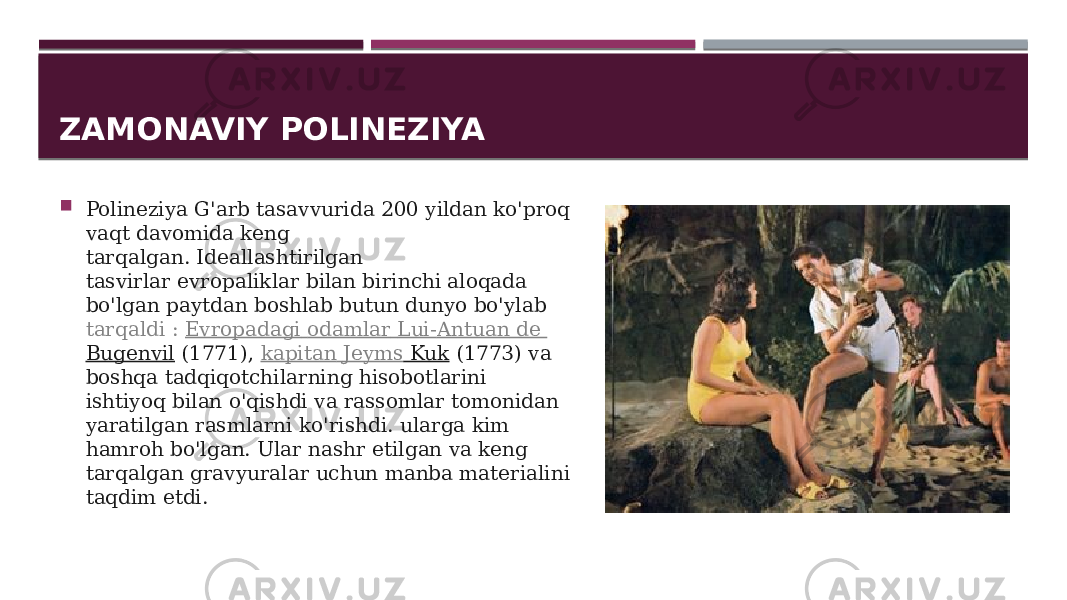 ZAMONAVIY POLINEZIYA  Polineziya G&#39;arb tasavvurida 200 yildan ko&#39;proq vaqt davomida keng tarqalgan. Ideallashtirilgan tasvirlar evropaliklar bilan birinchi aloqada bo&#39;lgan paytdan boshlab butun dunyo bo&#39;ylab  tarqaldi :  Evropadagi odamlar   Lui- Antuan de Bugenvil  (1771),  kapitan Jeyms Kuk  (1773) va boshqa tadqiqotchilarning hisobotlarini ishtiyoq bilan o&#39;qishdi va rassomlar tomonidan yaratilgan rasmlarni ko&#39;rishdi. ularga kim hamroh bo&#39;lgan. Ular nashr etilgan va keng tarqalgan gravyuralar uchun manba materialini taqdim etdi. 