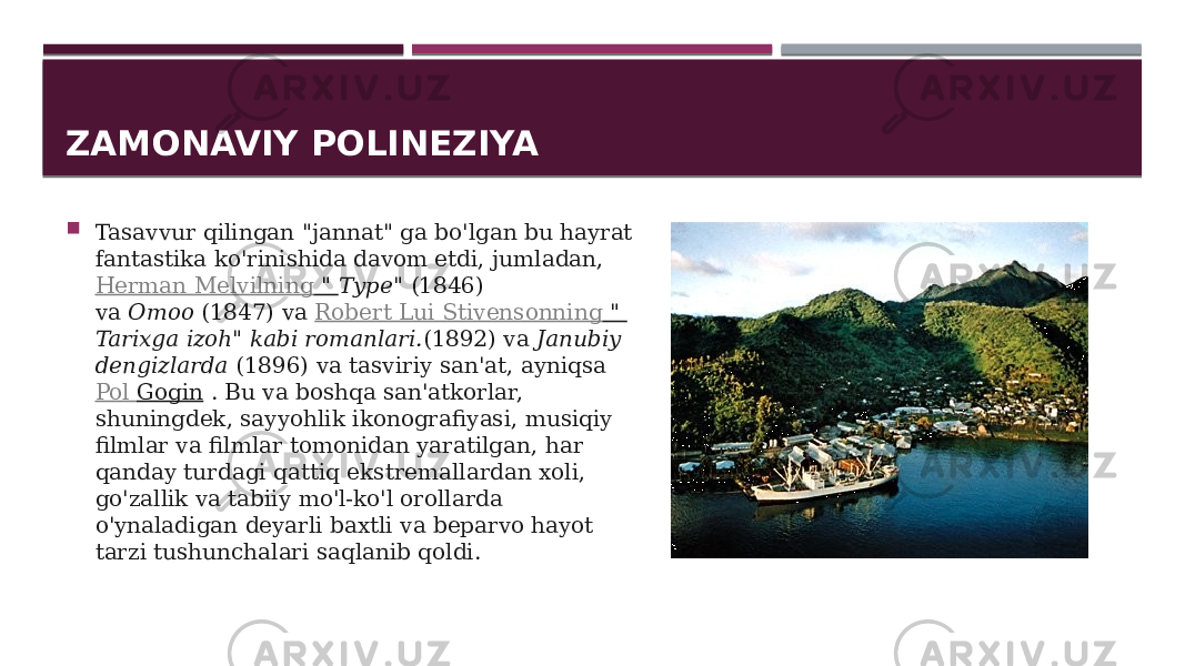 ZAMONAVIY POLINEZIYA  Tasavvur qilingan &#34;jannat&#34; ga bo&#39;lgan bu hayrat fantastika ko&#39;rinishida davom etdi, jumladan,  Herman Melvilning &#34;  Type&#34;  (1846) va  Omoo  (1847) va  Robert Lui Stivensonning &#34;  Tarixga izoh&#34; kabi romanlari. (1892) va  Janubiy dengizlarda  (1896) va tasviriy san&#39;at, ayniqsa  Pol Gogin  . Bu va boshqa san&#39;atkorlar, shuningdek, sayyohlik ikonografiyasi, musiqiy filmlar va filmlar tomonidan yaratilgan, har qanday turdagi qattiq ekstremallardan xoli, go&#39;zallik va tabiiy mo&#39;l-ko&#39;l orollarda o&#39;ynaladigan deyarli baxtli va beparvo hayot tarzi tushunchalari saqlanib qoldi.  