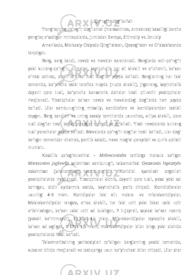 1.Qo’ng’ir dog’lanish Yong’oqning qo’ng’ir dog’lanish (marssoninoz, antraknoz) kasalligi barcha yong’oq o’sadigan mintaqalarda, jumladan Evropa, Shimoliy va Janubiy Amerikada, Markaziy Osiyoda Qirg’iziston, Qozog’iston va O’zbekistonda tarqalgan. Barg, barg bandi, novda va mevalar zararlanadi. Barglarda och-qo’ng’ir yoki kulrang-qo’ng’ir, dumaloq, keyinchalik har xil shaklli va o’lchamli, ba’zan o’rtasi ochroq, atrofi to’qroq tusli dog’lar paydo bo’ladi. Barglarning har ikki tomonida, ko’pincha ostki tarafida mayda (nuqta shaklli), jigarrang, keyinchalik deyarli qora tusli, ko’pincha konsentrik doiralar hosil qiluvchi yostiqchalar rivojlanadi. Yostiqchalar ba’zan novda va mevalardagi dog’larda ham paydo bo’ladi. Ular zamburug’ning mitseliy, konidiofora va konidiyalaridan tashkil topgan. Barg bandlari va uning asosiy tomirlarida uzunchoq, ellips shaklli, qora tusli dog’lar hosil bo’ladi, barglar quriydi va to’kiladi. Yosh novdalarda kulrang tusli yarachalar paydo bo’ladi. Mevalarda qo’ng’ir dog’lar hosil bo’ladi, ular dog’ bo’lgan tomonidan chatnab, yorilib ketadi, meva mag’zi qorayishi va qurib qolishi mumkin. Kasallik qo’zg’atuvchisi – Melanconiales tartibiga mansub bo’lgan Marssonina juglandis selomitset zamburug’i, teleomorfasi Gnomonia leptostyla askomitset (pirenomitset) zamburug’idir. Konidial sporalash organlari yostiqchalarda rivojlanadi. Yostiqchalar kichik, deyarli qora tusli, yassi yoki sal bo’rtgan, oldin epidermis ostida, keyinchalik yorib chiqadi. Konidioforalar uzunligi 4-6 mkm. Konidiyalar ikki xil: makro- va mikrokonidiyalar. Makrokonidiyalar rangsiz, o’roq shaklli, har ikki uchi yoki fakat ustki uchi o’tkirlashgan, ba’zan ustki uchi sal bukilgan, 2 hujayrali, septasi ba’zan noaniq (yaxshi ko’rinmaydi), 16-30x3-4,5 mkm. Mikrokonidiyalar tayoqcha shaklli, ba’zan sal egilgan, 6-12x1-1,5 mkm, makrokonidiyalar bilan birga yoki alohida yostiqchalarda hosil bo’ladi. Teleomorfasining peritetsiylari to’kilgan barglarning pastki tomonida, substrat ichida rivojlanadi va tashqariga uzun bo’yinchasi bilan chiqadi. Ular shar 