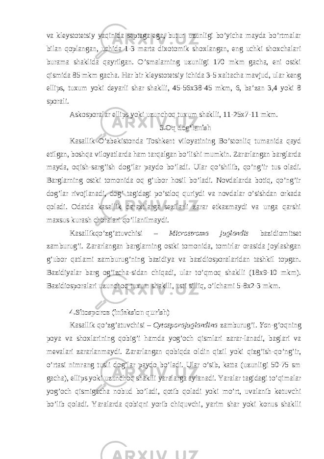 va kleystotetsiy yaqinida septaga ega, butun uzunligi bo’yicha mayda bo’rtmalar bilan qoplangan, uchida 1-3 marta dixotomik shoxlangan, eng uchki shoxchalari burama shaklida qayrilgan. O’smalarning uzunligi 170 mkm gacha, eni ostki qismida 85 mkm gacha. Har bir kleystotetsiy ichida 3-5 xaltacha mavjud, ular keng ellips, tuxum yoki deyarli shar shaklli, 45-56x38-45 mkm, 6, ba’zan 3,4 yoki 8 sporali. Askosporalar ellips yoki uzunchoq tuxum shaklli, 11-25x7-11 mkm. 3.Oq dog’lanish Kasallik O’zbekistonda Toshkent viloyatining Bo’stonliq tumanida qayd etilgan, boshqa viloyatlarda ham tarqalgan bo’lishi mumkin. Zararlangan barglarda mayda, oqish-sarg’ish dog’lar paydo bo’ladi. Ular qo’shilib, qo’ng’ir tus oladi. Barglarning ostki tomonida oq g’ubor hosil bo’ladi. Novdalarda botiq, qo’ng’ir dog’lar rivojlanadi, dog’ tagidagi po’stloq quriydi va novdalar o’sishdan orkada qoladi. Odatda kasallik daraxtlarga sezilarli zarar etkazmaydi va unga qarshi maxsus kurash choralari qo’llanilmaydi. Kasallikqo’zg’atuvchisi – Microstroma juglandis bazidiomitset zamburug’i. Zararlangan barglarning ostki tomonida, tomirlar orasida joylashgan g’ubor qatlami zamburug’ning bazidiya va bazidiosporalaridan tashkil topgan. Bazidiyalar barg og’izcha-sidan chiqadi, ular to’qmoq shaklli (18x9-10 mkm). Bazidiosporalari uzunchoq tuxum shaklli, usti silliq, o’lchami 5-8x2-3 mkm. 4.Sitosporoz (infeksion qurish) Kasallik qo’zg’atuvchisi – Cytosporajuglandina zamburug’i . Yo n-g’oqning poya va shoxlarining qobig’i hamda yog’och qismlari zarar-lanadi, baglari va mevalari zararlanmaydi. Zararlangan qobiqda oldin qizil yoki qizg’ish-qo’ng’ir, o’rtasi nimrang tusli dog’lar paydo bo’ladi. Ular o’sib, katta (uzunligi 50-75 sm gacha), ellips yoki uzunchoq shaklli yaralarga aylanadi. Yaralar tagidagi to’qimalar yog’och qismigacha nobud bo’ladi, qotib qoladi yoki mo’rt, uvalanib ketuvchi bo’lib qoladi. Yaralarda qobiqni yorib chiquvchi, yarim shar yoki konus shaklli 