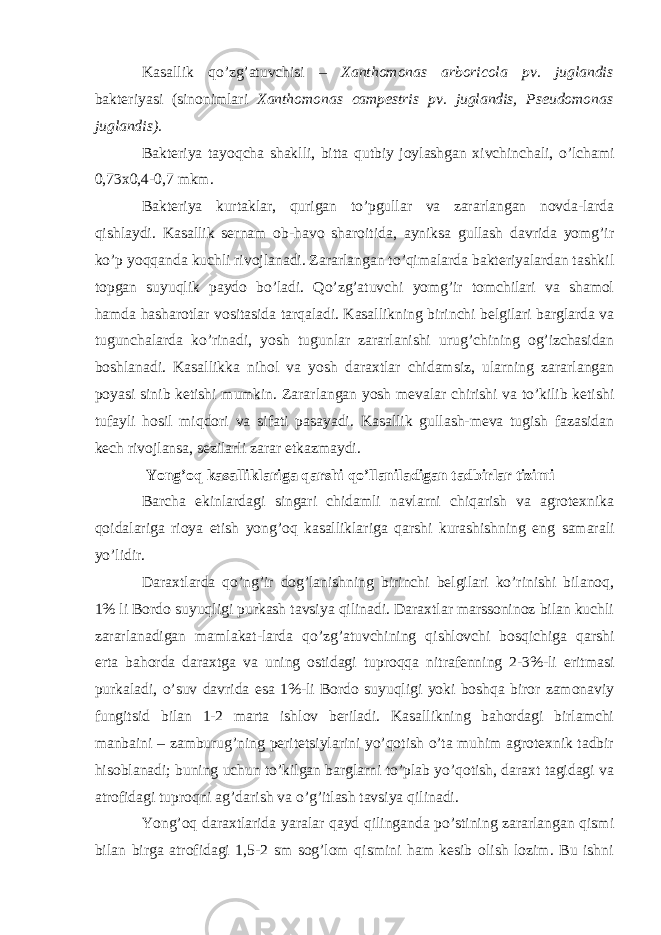 Kasallik qo’zg’atuvchisi – Xanthomonas arboricola pv. juglandis bakteriyasi (sinonimlari Xanthomonas campestris pv. juglandis, Pseudomonas juglandis). Bakteriya tayoqcha shaklli, bitta qutbiy joylashgan xivchinchali, o’lchami 0,73x0,4-0,7 mkm. Bakteriya kurtaklar, qurigan to’pgullar va zararlangan novda-larda qishlaydi. Kasallik sernam ob-havo sharoitida, ayniksa gullash davrida yomg’ir ko’p yoqqanda kuchli rivojlanadi. Zararlangan to’qimalarda bakteriyalardan tashkil topgan suyuqlik paydo bo’ladi. Qo’zg’atuvchi yomg’ir tomchilari va shamol hamda hasharotlar vositasida tarqaladi. Kasallikning birinchi belgilari barglarda va tugunchalarda ko’rinadi, yosh tugunlar zararlanishi urug’chining og’izchasidan boshlanadi. Kasallikka nihol va yosh daraxtlar chidamsiz, ularning zararlangan poyasi sinib ketishi mumkin. Zararlangan yosh mevalar chirishi va to’kilib ketishi tufayli hosil miqdori va sifati pasayadi. Kasallik gullash-meva tugish fazasidan kech rivojlansa, sezilarli zarar etkazmaydi. Yong’oq kasalliklariga qarshi qo’llaniladigan tadbirlar tizimi Barcha ekinlardagi singari chidamli navlarni chiqarish va agrotexnika qoidalariga rioya etish yong’oq kasalliklariga qarshi kurashishning eng samarali yo’lidir. Daraxtlarda qo’ng’ir dog’lanishning birinchi belgilari ko’rinishi bilanoq, 1% li Bordo suyuqligi purkash tavsiya qilinadi. Daraxtlar marssoninoz bilan kuchli zararlanadigan mamlakat-larda qo’zg’atuvchining qishlovchi bosqichiga qarshi erta bahorda daraxtga va uning ostidagi tuproqqa nitrafenning 2-3%-li eritmasi purkaladi, o’suv davrida esa 1%-li Bordo suyuqligi yoki boshqa biror zamonaviy fungitsid bilan 1-2 marta ishlov beriladi. Kasallikning bahordagi birlamchi manbaini – zamburug’ning peritetsiylarini yo’qotish o’ta muhim agrotexnik tadbir hisoblanadi; buning uchun to’kilgan barglarni to’plab yo’qotish, daraxt tagidagi va atrofidagi tuproqni ag’darish va o’g’itlash tavsiya qilinadi. Yong’oq daraxtlarida yaralar qayd qilinganda po’stining zararlangan qismi bilan birga atrofidagi 1,5-2 sm sog’lom qismini ham kesib olish lozim. Bu ishni 