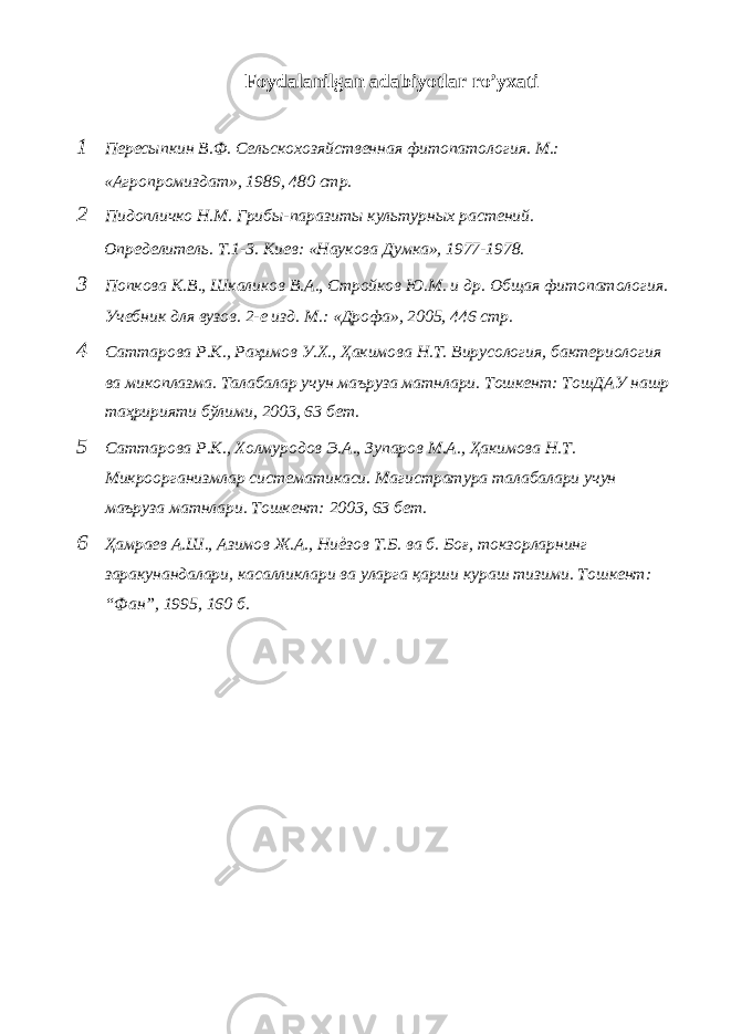 Foydalanilgan adabiyotlar ro’yxati 1 Пересыпкин В.Ф. Сельскохозяйственная фитопатология. М.: «Агропромиздат», 1989, 480 стр. 2 Пидопличко Н.М. Грибы-паразиты культурных растений. Определитель. Т.1-3. Киев: «Наукова Думка», 1977-1978. 3 Попкова К.В., Шкаликов В.А., Стройков Ю.М. и др. Общая фитопатология. Учебник для вузов. 2-е изд. М.: «Дрофа», 2005, 446 стр. 4 Саттарова Р.К., Раҳимов У.Х., Ҳакимова Н.Т. Вирусология, бактериология ва микоплазма. Талабалар учун маъруза матнлари. Тошкент: ТошДАУ нашр таҳририяти бўлими, 2003, 63 бет. 5 Саттарова Р.К., Холмуродов Э.А., Зупаров М.А., Ҳакимова Н.Т. Микроорганизмлар систематикаси. Магистратура талабалари учун маъруза матнлари. Тошкент: 2003, 63 бет. 6 Ҳамраев А.Ш., Азимов Ж.А., Ниѐзов Т.Б. ва б. Боғ, токзорларнинг заракунандалари, касалликлари ва уларга қарши кураш тизими. Тошкент: “Фан”, 1995, 160 б. 