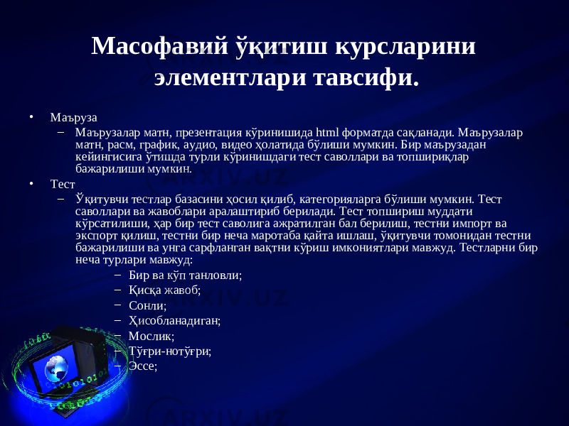 Масофавий ў қ итиш курсла р и ни элементлари тавсифи. • Маъруза – Маърузалар матн, презентация к ўринишида html форматда сақланади. Маърузалар матн, расм, график, аудио, видео ҳолатида бўлиши мумкин. Бир маърузадан кейингисига ўтишда турли кўринишдаги тест саволлари ва топшириқлар бажарилиши мумкин. • Тест – Ўқитувчи тестлар базасини ҳосил қилиб, категорияларга бўлиши мумкин. Тест саволлари ва жавоблари аралаштириб берилади. Тест топшириш муддати кўрсатилиши, ҳар бир тест саволига ажратилган бал берилиш, тестни импорт ва экспорт қилиш, тестни бир неча маротаба қайта ишлаш, ўқитувчи томонидан тестни бажарилиши ва унга сарфланган вақтни кўриш имкониятлари мавжуд. Тестларни бир неча турлари мавжуд: – Бир ва кўп танловли; – Қисқа жавоб; – Сонли; – Ҳисобланадиган; – Мослик; – Тўғри-нотўғри; – Эссе; 