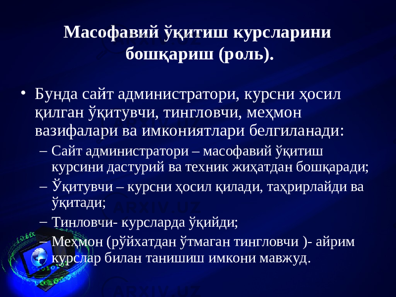 Масофавий ў қ итиш курсла р и ни бошқариш (роль). • Бунда сайт администратори, курсни ҳосил қилган ўқитувчи, тингловчи, меҳмон вазифалари ва имкониятлари белгиланади: – Сайт администратори – масофавий ўқитиш курсини дастурий ва техник жиҳатдан бошқаради; – Ўқитувчи – курсни ҳосил қилади, таҳрирлайди ва ўқитади; – Тинловчи- курсларда ўқийди; – Меҳмон (рўйхатдан ўтмаган тингловчи )- айрим курслар билан танишиш имкони мавжуд. 