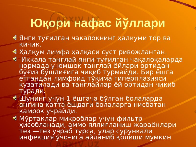 Юқори нафас йўллари Янги туғилган чакалокнинг ҳалкуми тор ва кичик. Ҳалқум лимфа ҳалқаси суст ривожланган. Иккала танглай янги туғилган чақалоқаларда нормада у юмшок танглай ёйлари ортидан бўғиз бўшлиғига чиқиб турмайди. Бир ёшга етгандан лимфоид тўқима гиперплазияси кузатилади ва танглайлар ёй ортидан чиқиб туради. Шунинг учун 1 ёшгача бўлган болаларда ангина катта ёшдаги болаларга нисбатан камрок учрайди. Мўртаклар микроблар учун фильтр ҳисобланади, аммо яллиғланиш жараёнлари тез —тез yчpaб турса, улар сурункали инфекция ўчоғига айланиб қолиши мумкин 