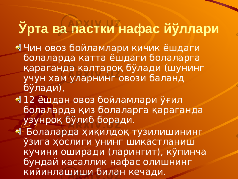 Ўрта ва пастки нафас йўллари Чин овоз бойламлари кичик ёшдаги болаларда катта ёшдаги болаларга қараганда калтароқ бўлади (шунинг учун хам уларнинг овози баланд бўлади), 12 ёшдан овоз бойламлари ўғил болаларда қиз болаларга қараганда узунроқ бўлиб боради. Болаларда ҳиқилдоқ тузилишининг ўзига ҳослиги унинг шикастланиш кучини оширади (ларингит), кўпинча бундай касаллик нафас олишнинг кийинлашиши билан кечади. 