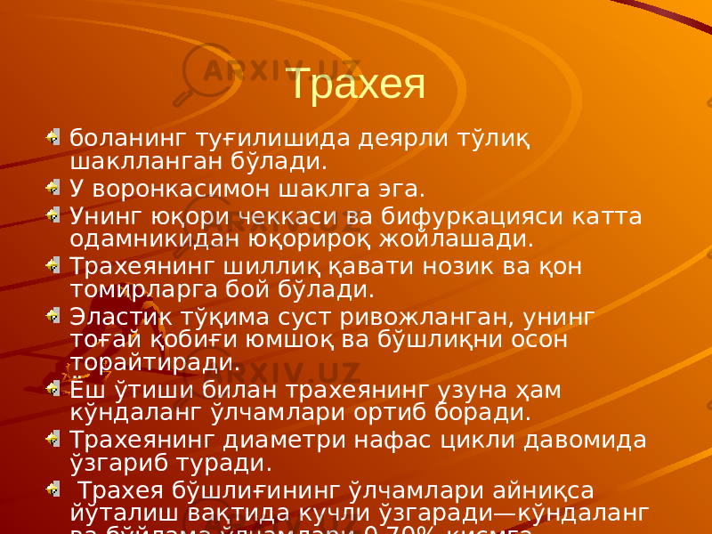 Трахея боланинг туғилишида деярли тўлиқ шаклланган бўлади. У воронкасимон шаклга эга. Унинг юқори чеккаси ва бифуркацияси катта одамникидан юқорироқ жойлашади. Трахеянинг шиллиқ қавати нозик ва қон томирларга бой бўлади. Эластик тўқима суст ривожланган, унинг тоғай қобиғи юмшоқ ва бўшлиқни осон торайтиради. Ёш ўтиши билан трахеянинг узуна ҳам кўндаланг ўлчамлари ортиб боради. Трахеянинг диаметри нафас цикли давомида ўзгариб туради. Трахея бўшлиғининг ўлчамлари айниқса йўталиш вақтида кучли ўзгаради—кўндаланг ва бўйлама ўлчамлари 0,70% қисмга кичиклашади. 